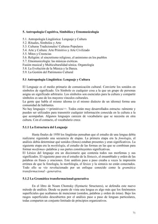71
5. Antropología Cognitiva, Simbólica y Etnomusicología
5.1. Antropología Lingüística: Lenguaje y Cultura
5.2. Rituales, Símbolos y Arte
5.3. Culturas Tradicionales/ Culturas Populares
5.4. Arte y Cultura: Arte Primitivo y Arte Civilizado
5.5. Mitos y Creencias
5.6. Religión: el sincretismo religioso, el animismo en los pueblos
5.7. Etnomusicología: las músicas exóticas.
Fusión musical y Multiculturalidad sónica. Organología
5.8. La Evolución de la Música y la Danza.
5.9. La Gestión del Patrimonio Cultural
5.1 Antropología Lingüística: Lenguaje y Cultura
El Lenguaje es el medio primario de comunicación cultural. Convierte los sonidos en
símbolos de significado. Un Símbolo es cualquier cosa a la que un grupo de personas
asigna un significado arbitrario. Los símbolos son esenciales para la cultura y compartir
símbolos es uno de los mayores vínculos culturales.
La gente que habla el mismo idioma (o el mismo dialecto de un idioma) forma una
comunidad de hablantes.
No hay lenguajes <<primitivos>>. Todos están muy desarrollados estructu- ralmente y
pueden ser utilizados para transmitir cualquier información conocida en la cultura a la
que acompañan. Algunos lenguajes carecen de vocabulario que se necesita en otra
cultura. Con el contacto, el vocabulario crece.
5.1.1 La Estructura del Lenguaje
Hasta finales de 1950 los lingüistas pensaban que el estudio de una lengua debía
realizarse siguiendo una secuencia de etapas. La primera etapa era la fonología, el
análisis debía determinar qué sonidos (fonos) estaban presentes y eran significativos. La
siguiente etapa era la morfología, el estudio de las formas en las que se combinan para
formar morfemas- palabras y sus partes constituyentes significativas.
El Léxico del lenguaje era un diccionario que contenía todos sus morfemas y sus
significados. El siguiente paso era el estudio de la Sintaxis, el ensamblado y orden de las
palabras en frases y oraciones. Este análisis paso a paso creaba a veces la impresión
errónea de que la fonología, la morfología, el léxico y la sintaxis no están conectados.
Todo ello se vio revolucionado por un enfoque conocido como la gramática
transformacional - generativa.
5.1.2 La Gramática transformacional-generativa
En el libro de Noam Chomsky (Syntactic Structures), se defendía este nuevo
método de análisis. Desde su punto de vista una lengua es algo más que los fenómenos
superficiales que acabamos de mencionar (sonidos, palabras y orden de éstas). Bajo los
rasgos superficiales descubiertos por el análisis paso a paso de lenguas particulares,
todas comparten un conjunto limitado de principios organizativos.
 