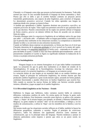72
Chomsky ve el lenguaje como algo que poseen exclusivamente los humanos. Todo niño
normal que crece en una sociedad desarrolla el lenguaje de forma automática y fácil.
Piensa que ello se debe a que el cerebro humano contiene un proyecto previo
transmitido genéticamente, una especie de plan lingüístico, para construir el lenguaje.
Lo denominará gramática universal. Cuando los niños aprenden una lengua no
empiezan desde cero, porque ya tienen la base.
A medida que aprendemos a hablar, logramos dominar una gramática específica, un
conjunto particular de reglas. Tales reglas nos permiten convertir lo que queremos decir
en lo que decimos. Nuestro conocimiento de las reglas nos permite utilizar el lenguaje
de forma creativa, generar un número infinito de frases de acuerdo con un número
finito de reglas.
Chomsky distingue entre la competencia lingüística de un hablante nativo (lo que tiene
que saber – y de hecho sabe – el hablante sobre su lengua para hablar y entender) y la lo
que la persona dice realmente en las situaciones sociales). La competencia se desarrolla
durante la niñez y se convierte en una estructura inconsciente.
Cuando un hablante desea expresar un pensamiento, se forma una frase en el nivel que
Chomsky denomina de la estructura profunda (el nivel mental) en la mente del sujeto.
Esa frase emerge a la estructura superficial (el habla real) – expresada en el sonido – y
pasa del habla al oyente. Cuando se dice una frase (definida aproximadamente como un
pensamiento completo) el oyente se figura su significado mediante la traducción de la
misma a su propia estructura profunda.
5.1.3 La Sociolingüística
Ninguna lengua es un sistema homogéneo en el que todos hablan exactamente
igual. La actuación (lo que la gente dice realmente) es el objeto de estudio de la
Sociolingüística. El campo de la Sociolingüística investiga las relaciones entre la
variación social y la variación lingüística, o el lenguaje en su contexto social.
La variación dentro de una lengua en un momento dado es un cambio histórico que
avanza. Según el principio de unificación lingüística, las mismas fuerzas que han
producido cambios lingüísticos a gran escala durante siglos, actuando de forma gradual,
continúan funcionando y pueden observarse en hechos lingüísticos que ocurren hoy.
Sólo cuando se asocian las nuevas formas de hablar con factores sociales pueden
imitarse, difundirse y jugar un papel en el cambio lingüístico.
5.1.4 Diversidad Lingüística en las Naciones – Estado
Hablemos la lengua que hablemos, todos variamos nuestro habla en contextos
diferentes; realizamos cambios de estilo. En ciertas partes de Europa, la gente suele
cambiar a un dialecto. Este fenómeno, conocido como diglosia, se aplica a las variantes
<altas> y <bajas> de la misma lengua, por ejemplo, en alemán y flamenco (hablados en
Bélgica). La gente emplea la variante <alta> en las universidades, c trabajos y en los
medios de comunicación; y utiliza la <baja> con los miembros de la familia y con los
amigos.
Del mismo modo que las situaciones sociales influyen en el habla, también lo hacen las
diferencias geográficas, culturales y sociales. Según el principio de relativismo
lingüístico, todos los dialectos son igualmente efectivos como sistemas de
comunicación, que es la principal tarea del lenguaje. Nuestra tendencia a pensar en
dialectos particulares como mejores o peores que otros es un juicio social, no
lingüístico.
 