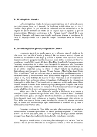 73
5.1.5 La Lingüística Histórica
La Sociolingüística estudia la variación contemporánea en el habla; el cambio
que está teniendo lugar en el lenguaje. La lingüística histórica tiene que ver con el
cambio a largo plazo. Lo que pretende es reconstruir muchas características de las
lenguas del pasado mediante el estudio de las lenguas hijas de aquéllas, y que son
contemporáneas. Llamamos protolengua a la “lengua madre” original de la que
divergen. El español y el francés, por ejemplo, son lenguas hijas de la protolengua del
Latín. El lenguaje cambia con el paso del tiempo. Evoluciona, varía, se difunde, y
divide
5.1.6 Formas lingüísticas galaico-portuguesas en Canarias
Lentamente, pero de un modo seguro, se va abriendo paso el estudio de las
relaciones entre las Islas Canarias y Portugal. De una manera sumaria algunos de
nosotros se ha referido en otro lugar y ocasión al aspecto actual del citado estudio.
Decíamos entonces que para situar las relaciones en un ámbito estrictamente histórico
contábamos con el sólido trabajo del doctor Don Elias Serra Ráfols, los portugueses en
Canarias y una contribución al mismo tema, la expedición portuguesa a las Canarias en
1341,debida al investigador Doctor Don Buenaventura Bonnet. Pero añadíamos que era
en el terreno lingüistico donde se movía el mayor número de investigadores.
Recordábamos por los nombres de Juan Álvarez Delgado , Max Steffen, Juan Régulo
Pérez y José Pérez Vidal, los cuales en mayor o menor medida han ido desbrozando el
intrincado camino y devolviéndonos zonas perfectamente despejadas .Estas zonas han
venido a ser, en lo histórico, la fijación de unas relaciones, y en lo lingüistico el
hallazgo de un fuerte sedimento gallego-portugués en el habla canaria. De este grupo de
investigadores, el Dr. Pérez Vidal es quien de un modo más ambicioso ha acometido en
diversos trabajos el estudio de los préstamos gallego-portugueses al español de Canarias
y al folklore de las islas. De entre sus trabajos es de justicia destacar su edición, prólogo
y notas a la Colección de voces y frases provinciales de Canarias.
Válese para ello de una bibliografía nutrida y hábilmente seleccionada y
manejada. En este conjunto bibliográfico no podía faltar "Saudes da Terra", la obra de
Gaspar Fructuoso, que da un conjunto de noticias relativas a las relaciones que en otra
época tuvieron lugar entre portugueses y canarios. Seleccionadas estas noticias por
Pérez Vidal nos vamos a limitar en esta introducción a transcribir algunas, necesarias
aquí, en cuanto que nuestro trabajo aspira modestamente a mantener viva y tensa la
curiosidad hacia el referido tema.
Comenta a continuación Pérez Vidal que tales relaciones tenían que traducirse
necesariamente en densas aportaciones de formas galaico-portuguesas. "Como tales -
escribe - se pueden considerar, entre las voces registradas por Lugo: abanar, andoriña,
apolegar, baga ,bago, balayo, bamballo ,baña, borallo, bufo, bucio, cambado..
Asegurado históricamente el contacto galaico-portugués con las Islas Canarias,
puestas a la luz por los detectores de la lingüística formas y voces de procedencia
 