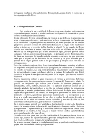 74
portuguesa, muchas de ellas debidamente documentadas, queda abierto el camino de la
investigación en el folklore.
5.1.7 Portuguesismos en Canarias
Hoy gracias a la nueva visión de la lengua como una estructura eminentemente
organizada,se puede tratar de la semántica sin caer en el pecado de desinterés en que se
incurría hasta hace sólo unos diez años.
Desde este punto de vista semasiológico, se observa, a que todo que la gran masa de
seres e ideas preponderantes y más corrientes se haya representada en Canarias por
voces castellanas. Los portuguesinos se encuentran, de modo principal, en los sectores
geográficos y niveles sociales del habla menos batidos por la lengua culta: en el sector
vulgar y rústico, en el recogido ámbito familiar e infantil; En las parcelas del lexico
popular más especiales y menos conocidas, sobre todo, en el léxico de los oficios.
Muchos de los portuguesinos que, en una apreciación ligera, pudieran parecer formar
vulgares o rústicas, son designaciones correctas- en portugués, eso sí- de instrumentos,
de faena, de elementos del mundo agrícola, artesano o marinero, tan mal conocidos
todos por la mayoría de los habitantes de las ciudades, y tan poco afectados por la
presión de la lengua general. Esta es la que desplaza y aniquila cada vez más los
portuguesismos.
Otra observación de conjunto digna de ser destacada es el desvanecimiento y pérdida de
las acepciones principales de muchas voces portuguesas, en contraste con la vitalidad de
los sentidos secundarios. Las acepciones primarias y fundamentales son expresadas por
las correspondientes voces castellanas; referirse a matices de traducción más difícil,
pertenecer a alguna de esas parcelas marginales de la lengua , que antes se ha hecho
referencia.
Interesa igualmente señalar la gran proporción de formas y acepciones dialectales
portuguesas entre los portuguesismos canarios. La causa del fenómeno es obvia. En
general, los emigrantes que salieron para Canarias de ciudades portuguesas -
comerciantes, satres, plateros, músicos, etc. - se debieron establecer también en las
nacientes ciudades del Arcipiélago, y en ellas su portugués urbano fue seguramente
ahogado por el español predominante; sólo en la intimidad de algún hogar debió de
lograr mayor pervivencia. En cambio, los portugueses procedentes de áreas o niveles
dialectales - pastores, agricultores, pescadores, marineros,etc. - se incorporaron a las
áreas y y niveles corespondientes de las islas, y en ellos los elementos formales y
semánticos de su habla encontraron menos oposición, y muchos de ellos se han
conservado hasta nuestros días, por las razones ya expuestas.
En el mismo aspecto general, conviene todavía fijar la atención en otro hecho de notable
interés: la no despreciable influencia del significado sobre la conservación y la forma
portuguesismos. La permanencia y la alteración formal han impedido en ciertos casos
del sentido de las palabras. Sobre todo, de la mayor o menor viyalida y proximidad de
voces castellanas de valor equivalente.
No deberá extrañar, pues, que para la clasificación de los portuguesismos, tome en
cuenta aquí, además del aspecto semántico, principal en la persente ocasión, también al
lado fonético, si bien sólo con carácter complementario.
De acuerdo con este criterio y ya en el plano particular, se pueden formar los siguientes
grupos bien diferenciados con los portuguesismos:
 