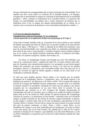 76
ahí que el principio de consanguinidad ceda su lugar al principio de territorialidad. En el
capítulo que lleva como rótulo La evolución de la sociedad humana y el lenguaje,
consigna que la nacionalidad se origina en el periodo de desintegración de la comunidad
gentilicia – tribal y durante el surgimiento de la sociedad clasista y la gestación del
Estado. Las nacionalidades son grupos más o menos numerosos de personas que se
identifican entre sí por su lengua, por algunas particularidades de su cultura, de su
carácter y por su conciencia de pertenecer a una comunidad etnolingüística estable (...)
5.1.9 Una investigación lingüística
Consideraciones sobre la Consonante “p” en el Guanche
Artículo aparecido en el suplemento Señales de antropología de El Vigía 9
Como todo el mundo científico sabe ya, el guanche de las islas canarias es una variedad
del Berber, procedente del Norte de África, que se encontró aislada en las islas durante
cientos de siglos. (-500 hasta el + 1402), y separada de las hablas del continente y que
goza de una particularidades muy especiales que deben ser analizadas profundamente
para saber de que zona o zonas procede y si pueden recuperar ciertos nombres antiguos
que ya no existen en las hablas bereberes modernas debido a la influencia del árabe,
sobretodo a los aspectos religiosos, saludos, bienvenidas, etc..
En efecto, el Archipiélago Canario está formado por siete islas habitadas, que
antes de la colonización franco - española del siglo XV, no tenían contacto entre ellas,
pues los Guanches eran eminentemente pastores y no navegantes ya que fueron grupos
tribales del continente que fueron trasladados en navíos a las islas por los pueblos
navegantes, fenicios y cartagineses, que necesitaban poblar estas islas para que en el
futuro les sirviesen de lugar de tránsito aguada y comida, en sus rutas hacia el sur
bordeando el continente africano...
Se sabe que estos pueblos pastores fueron traídos a las Canarias por los pueblos
navegantes de la antigüedad, fenicios y cartagineses, pero, ¿de donde trajeron a los
habitantes de canarias?, ¿de Marruecos o de Túnez o Libia?. Por el estudio del estado de
anexión de la lengua que hablaban nuestros antepasados, se puede saber si se estudiaba
la anexión oriental o la occidental, estudiando los restos que nos quedan o que fueron
recogidos por los conquistadores en sus raros libros sobre la cuestión. En una
Comunicación que presenté en el XX Congreso del Instituto Internacional de
Antropología, del cual soy miembro, que se celebró en la ciudad de Cagliari (Cerdeña,
Italia) entre el 9/12 de octubre de 1980, titulada “El Idioma Guanche del Archipiélago
Africano de Canarias y su pertenencia al área bereber”, explicaba como en el Guanche
antiguo se podían encontrar las dos formas de anexión, aunque dominando, al parecer,
la más antigua u oriental sobre todo en las islas occidentales, especialmente en las de
Tenerife, Hierro y Gomera. Ello nos lleva a buscar las raíces étnicas en la parte oriental
del norte de nuestro continente, es decir, Túnez y Libia o mejor dicho, en los
alrededores de Cartago o en la zona controlada por los cartagineses, en lo que se refiere
a esas islas puesto que la de Gran Canaria, fue poblada por la tribu de los Canarii,
conocida en tiempos de los romanos y que habitaba el sur del actual Marruecos y la de
La Palma, (Benahuare, en guanche), por la tribu de los Beni Huaritas también del Atlas
marroquí.
 