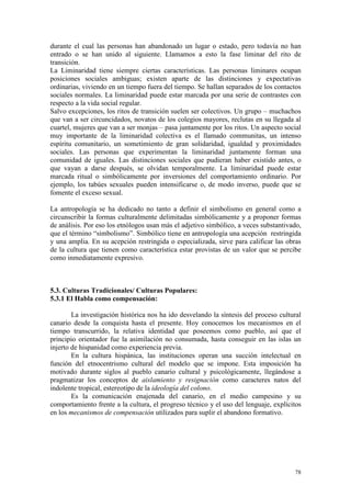 78
durante el cual las personas han abandonado un lugar o estado, pero todavía no han
entrado o se han unido al siguiente. Llamamos a esto la fase liminar del rito de
transición.
La Liminaridad tiene siempre ciertas características. Las personas liminares ocupan
posiciones sociales ambiguas; existen aparte de las distinciones y expectativas
ordinarias, viviendo en un tiempo fuera del tiempo. Se hallan separados de los contactos
sociales normales. La liminaridad puede estar marcada por una serie de contrastes con
respecto a la vida social regular.
Salvo excepciones, los ritos de transición suelen ser colectivos. Un grupo – muchachos
que van a ser circuncidados, novatos de los colegios mayores, reclutas en su llegada al
cuartel, mujeres que van a ser monjas – pasa juntamente por los ritos. Un aspecto social
muy importante de la liminaridad colectiva es el llamado communitas, un intenso
espíritu comunitario, un sometimiento de gran solidaridad, igualdad y proximidades
sociales. Las personas que experimentan la liminaridad juntamente forman una
comunidad de iguales. Las distinciones sociales que pudieran haber existido antes, o
que vayan a darse después, se olvidan temporalmente. La liminaridad puede estar
marcada ritual o simbólicamente por inversiones del comportamiento ordinario. Por
ejemplo, los tabúes sexuales pueden intensificarse o, de modo inverso, puede que se
fomente el exceso sexual.
La antropología se ha dedicado no tanto a definir el simbolismo en general como a
circunscribir la formas culturalmente delimitadas simbólicamente y a proponer formas
de análisis. Por eso los etnólogos usan más el adjetivo simbólico, a veces substantivado,
que el término “simbolismo”. Simbólico tiene en antropología una acepción restringida
y una amplia. En su acepción restringida o especializada, sirve para calificar las obras
de la cultura que tienen como característica estar provistas de un valor que se percibe
como inmediatamente expresivo.
5.3. Culturas Tradicionales/ Culturas Populares:
5.3.1 El Habla como compensación:
La investigación histórica nos ha ido desvelando la síntesis del proceso cultural
canario desde la conquista hasta el presente. Hoy conocemos los mecanismos en el
tiempo transcurrido, la relativa identidad que poseemos como pueblo, así que el
principio orientador fue la asimilación no consumada, hasta conseguir en las islas un
injerto de hispanidad como experiencia previa.
En la cultura hispánica, las instituciones operan una succión intelectual en
función del etnocentrismo cultural del modelo que se impone. Esta imposición ha
motivado durante siglos al pueblo canario cultural y psicológicamente, llegándose a
pragmatizar los conceptos de aislamiento y resignación como caracteres natos del
indolente tropical, estereotipo de la ideología del colono.
Es la comunicación enajenada del canario, en el medio campesino y su
comportamiento frente a la cultura, el progreso técnico y el uso del lenguaje, explícitos
en los mecanismos de compensación utilizados para suplir el abandono formativo.
 