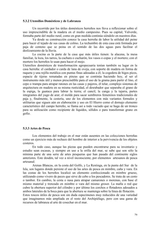 79
5.3.2 Utensilios Domésticos y de Labranza
Un recorrido por los útiles domésticos herreños nos lleva a reflexionar sobre el
uso imprescindible de la madera en el medio campesino. Pues su capital, Valverde,
formaba parte del medio rural, como en gran medida continúa siéndolo en nuestros días.
Ya desde su construcción conoce la casa herreña de labor la utilidad del peine
para hacer el tejado de sus casas de colmo. La techumbre de esta casa está formada por
paja de centeno que se peina en el sentido de las dos aguas para facilitar el
deslizamiento de la lluvia.
La cocina es la parte de la casa que más útiles tienen: la alacena, la mesa
familiar, la loza, los tarros, la cuchara o cucharón, los vasos o copas y el mortero; con el
mortero los herreños lo usan para hacer el mojo.
Utensilios domésticos de transformación agropecuaria tenían también su lugar en la
casa herreña: el cardador o carda de lana de oveja, con soporte de madera en forma de
raqueta y una rejilla metálica con puntas finas adosadas a él; la cogedera de higos picos,
espacie de tijeras rematadas en pinzas que se continúa haciendo hoy, al ser el
instrumento más útil y menos prescindible para el uso de la grama para partir el lino, el
cepo o trampa para atrapar ratones en las casas y pajeros, él telar, complejo sistemas de
arquitectura en madera en su misma rusticidad, el desrabador que separaba el grano de
la espiga, la guataca para labrar la tierra; el cancil, la canga y la tajarra, partes
integrantes del yugo de arar; el molde para sacar sombreros femeninos tradicionales de
paja y, finalmente, la cestería, uno de los elementos con más variantes formales y
utilitarias que siguen aún en elaboración y uso en El Hierro como el dornajo elemento
característico del campo herreño, se llama así a todo vaciado que se haga de un tronco
para su utilización como recipiente de líquidos, sólidos o para transformar grano en
gofio.
5.3.3 Artes de Pesca
Los elementos del trabajo en el mar están ausentes en las colecciones herreñas
como un ejercicio más de rechazo del hombre de interior a la pervivencia de los objetos
costeros.
En todo caso, aunque las piezas que pueden encontrarse para su inventario y
estudio sean escasas, y siempre en uso a la orilla del mar, se sabe que son sólo la
mínima parte de una serie de artes pesqueras que han pasado del continente siglos
anteriores. Este desdén, tal vez a nivel inconsciente, por elementos artesanos de pesca
artesanal.
Arenas Blancas, en la costa del Golfo, y La Restinga, en la punta del Sur de la
Isla, son lugares donde persiste el uso de las artes de pesca en mimbre, caña y vara. En
las costas de los herreños localicé un elemento confeccionado en mimbre grueso,
utilizando como vivero de peces que sirve de cebo a los pescadores. Se trata de un cesto
o tambor. En cambio, la cesta o nasa para atrapar camarones o morenas, con base el
mismo material y trenzado en mimbre o vara del mismo grosor. La malla o red que
cubre la obertura superior del cilindro y por último los corchos o flotadores adosados a
ambos laterales de la boca para que la abertura se mantenga sobre la línea de flotación.
Estos toscos útiles de pesca son sin duda especímenes muy reducidos de una variedad
que imaginamos más ampliada en el resto del Archipiélago, pero con una gama de
recursos de labranza al arte de cosechar en el mar.
 