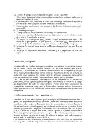 Las técnicas de campo características del etnógrafo son las siguientes:
1. Observación directa, de primera mano, del comportamiento cotidiano, incluyendo la
observación del participante.
2. Conversaciones que van desde la charla que contribuye a mantener la relación y
ponerse al día de lo que pasa, hasta las entrevistas prolongadas.
3. Entrevista con cuestionarios para asegurarse de disponer información completa y
comparable.
4. El método genealógico.
5. Trabajo detallado con informantes claves sobre la vida cotidiana.
6. Entrevistas en profundidad conducentes con frecuencia a la recolección de historias
de la vida de determinadas personas.
7. Estrategias de investigación emic (perspectiva del autor) centradas sobre las
creencias y percepciones locales (nativas), y enfoques etic (perspectiva del
observador) que den prioridad a las percepciones y conclusiones del etnógrafo.
8. Investigación centrada sobre temas o problemas más concretos y de muy diversos
tipos.
9. Investigación longitudinal, el estudio continuado y a largo plazo de un área o un
lugar.
Observación participante:
Los etnógrafos no estudian animales en jaulas de observatorio. Los experimentos que
los psicólogos realizan con conejos, palomas, etc., son muy diferentes del proceder
etnográfico. Los etnógrafos no controlan sistemáticamente las recompensas y castigos
de los sujetos, ni su exposición a ciertos estímulos. Nuestros sujetos no son animales sin
habla sino seres humanos. No forman parte del proceder etnográfico manipularlos,
controlar sus entornos o inducir experimentalmente ciertos comportamientos.
Uno de los procedimientos característicos de la etnografía es la observación
participante, lo que significa que tomamos parte en la vida de la comunidad al tiempo
que la estudiamos. En tanto que seres humanos, viviendo entre otros, no podemos ser
observadores totalmente imparciales y distanciados. Además, también tenemos que
tomar parte en muchos de los hechos y procesos que estamos observando y tratando de
comprender.
1.4.2 Conversación, entrevistas y cuestionarios:
Participar en la vida local significa que los etnógrafos hablan constantemente con la
gente y les preguntan sobre lo que observan. Cuanto más aumenta el habla nativa van
entendiendo más y mejor, se dan varias etapas del aprendizaje de la misma. Primero la
fase de nombrar, preguntando nombre tras nombre de los objetos que nos rodean. Luego
hacemos preguntas más complejas. Entendemos conversaciones sencillas ente la gente,
y si el dominio de la lengua nos ayuda, somos capaces de comprender las veloces
discusiones públicas y las conversaciones en grupos. La oratoria especial suele contener
liturgias, conjuntar secuencias formales de palabras y acciones que podemos recoger
para su posterior análisis con un experto local.
Con la entrevista con cuestionarios, el etnógrafo habla cara a cara con sus informantes,
hace preguntas y anota las respuestas. Los otros procesos de cuestionarios tienden a ser
 
