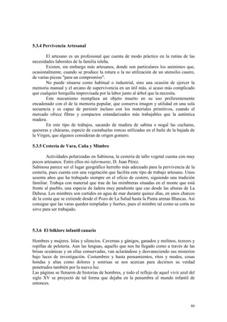 80
5.3.4 Pervivencia Artesanal
El artesano es un profesional que cuenta de modo práctico en la rutina de las
necesidades laborales de la familia isleña.
Existen, sin embargo más artesanos, donde son particulares los anónimos que,
ocasionalmente, cuando se produce la rotura o la no utilización de un utensilio casero,
de varias piezas "para un compromiso".
No puede situarse como habitual o industrial, sino una ocasión de ejercer la
memoria manual y el arcano de supervivencia en un útil más, si acaso más complicado
que cualquier horquilla improvisada por la labor junto al árbol que la necesita.
Este mecanismo reemplaza un objeto muerto en su uso preferentemente
encadenado con el de la memoria popular, que conserva imagen y utilidad en una sola
secuencia y es capaz de persistir incluso con los materiales primitivos, cuando el
mercado ofrece fibras y compactos estandarizados más trabajables que la auténtica
madera.
En este tipo de trabajos, sacando de madera de sabina o nogal las cucharas,
queseras y chácaras, especie de castañuelas roncas utilizadas en el baile de la bajada de
la Virgen, que algunos consideran de origen gomero.
5.3.5 Cestería de Vara, Caña y Mimbre
Actividades polarizadas en Sabinosa, la cestería de tallo vegetal cuenta con muy
pocos artesanos. Entre ellos mi informante, D. Juan Pérez.
Sabinosa parece ser el lugar geográfico herreño más adecuado para la pervivencia de la
cestería, pues cuenta con una vegetación que facilita este tipo de trabajo artesano. Unos
sesenta años que ha trabajado siempre en el oficio de cestero, siguiendo una tradición
familiar. Trabaja con material que trae de las mimbreras situadas en el monte que está
frente al pueblo, una especie de ladera muy pendiente que cae desde las alturas de La
Dehesa. Los mimbres son curtidos en agua de mar durante quince días, en unos charcos
de la costa que se extiende desde el Pozo de La Salud hasta la Punta arenas Blancas. Así
consigue que las varas queden templadas y fuertes, pues el mimbre tal como se corta no
sirve para ser trabajado.
5.3.6 El folklore infantil canario
Hombres y mujeres. Islas y silencios. Cavernas y gánigos, ganados y molinos, tezezes y
ropillas de peletería. Aun las lenguas, aquello que nos ha llegado como a través de las
brisas oceánicas y en ellas conservadas, van aclarándose y desvaneciendo sus misterios
bajo luces de investigación. Costumbres y hasta pensamientos, ritos y modos, cosas
hondas y altas como dolores y sonrisas se nos acercan para decirnos su verdad
penetrados también por la nueva luz.
Las páginas se llenaron de historias de hombres, y todo el reflejo de aquel vivir azul del
siglo XV se proyectó de tal forma que dejaba en la penumbra el mundo infantil de
entonces.
 