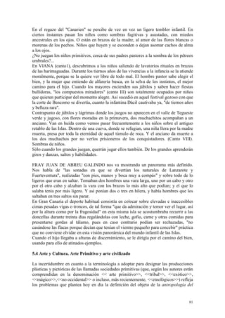 81
En el regazo del "Canarien" se percibe de vez en vez un ligero temblor infantil. En
ciertos instantes pasan los niños como sombras fugitivas y asustadas, con miedos
ancestrales en los ojos. O están en brazos de la madre, al amor de las flores blancas o
morenas de los pechos. Niños que huyen y se esconden o dejan asomar cachos de alma
a los ojos.
¿No juegan los niños primitivos, cerca de sus padres pastores a la sombra de los pétreos
umbrales?...
En VIANA (canto1), descubrimos a los niños saliendo de lavatorios rituales en brazos
de las harimaguadas. Durante los tiernos años de las vivencias a la infancia se la atiende
moralmente, porque se la quiere ver libre de todo mal. El hombre pastor sabe elegir el
bien, y la mujer que entiendo de alfarería busca, en la selva de los instintos, el mejor
camino para el hijo. Cuando los mayores encienden sus júbilos y saben hacer fiestas
bullidoras, "los compuestos miradores" (canto III) son totalmente ocupados por niños
que quieren participar del momento alegre. Así sucedió en aquel festival gozoso con que
la corte de Bencomo se divertía, cuanto la infantina Dácil cautivaba ya, "de tiernos años
y belleza rara".
Contrapunto de júbilos y lágrimas donde los juegos no aparecen en el valle de Tegueste
verde y jugoso, con flores moradas en la primavera, dos muchachitos acompañan a un
anciano. Van en huída como vemos pasar frecuentemente a los niños sobre el antiguo
retablo de las Islas. Dentro de una cueva, donde se refugian, una niña llora por la madre
muerta, presa por toda la eternidad de aquel túmulo de roca. Y el anciano da muerte a
los dos muchachos por no verlos prisioneros de los conquistadores. (Canto VIII).
Sombras de niños.
Sólo cuando los grandes juegan, querrán jugar ellos también. De los grandes aprenderán
giros y danzas, saltos y habilidades.
FRAY JUAN DE ABREU GALINDO nos va mostrando un panorama más definido.
Nos habla de "las sonadas en que se divertían los naturales de Lanzarote y
Fuerteventura", realizadas "con pies, manos y boca muy a compás" y sobre todo de lo
ligeros que eran en saltar. Tomaban dos hombres una vara larga, uno por un cabo y otro
por el otro cabo y alzaban la vara con los brazos lo más alto que podían; y el que lo
salaba tenía por más ligero. Y así ponían dos o tres en hilera, y había hombres que los
saltaban en tres saltos sin parar.
En Gran Canaria el deporte habitual consistía en colocar sobre elevadas e inaccesibles
cimas pesadas vigas o troncos, de tal forma "que da admiración y temor ver el lugar, así
por la altura como por la fragosidad" en esta misma isla se acostumbraba recurrir a las
doncellas durante treinta días regalándolas con leche, gofio, carne y otras comidas para
presentarse gordas al tálamo, pues en caso contrario podían ser rechazadas, "no
casándose las flacas porque decían que tenían el vientre pequeño para concebir" práctica
que no conviene olvidar en esta visión panorámica del mundo infantil de las Islas.
Cuando el hijo llegaba a alturas de discernimiento, se le dirigía por el camino del bien,
usando para ello de atinados ejemplos.
5.4 Arte y Cultura. Arte Primitivo y arte civilizado
La incertidumbre en cuanto a la terminología a adoptar para designar las producciones
plásticas y pictóricas de las llamadas sociedades primitivas (que, según los autores están
comprendidas en la denominación << arte primitivo>>, <<tribal>>, <<exótico>>,
<<mágico>>,<<no occidental>> o incluso, más recientemente, <<etnológicos>>) refleja
los problemas que plantea hoy en día la definición del objeto de la antropología del
 