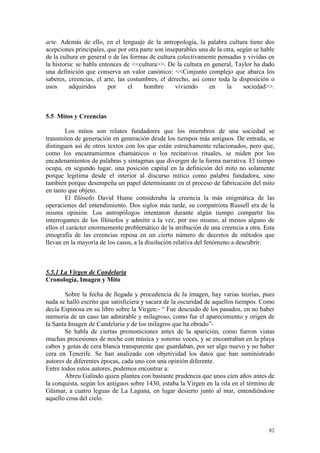 82
arte. Además de ello, en el lenguaje de la antropología, la palabra cultura tiene dos
acepciones principales, que por otra parte son inseparables una de la otra, según se hable
de la cultura en general o de las formas de cultura colectivamente pensadas y vividas en
la historia: se habla entonces de <<cultura>>. De la cultura en general, Taylor ha dado
una definición que conserva un valor canónico: <<Conjunto complejo que abarca los
saberes, creencias, el arte, las costumbres, el derecho, así como toda la disposición o
usos adquiridos por el hombre viviendo en la sociedad>>.
5.5 Mitos y Creencias
Los mitos son relatos fundadores que los miembros de una sociedad se
transmiten de generación en generación desde los tiempos más antiguos. De entrada, se
distinguen así de otros textos con los que están estrechamente relacionados, pero que,
como los encantamientos chamánicos o los recitativos rituales, se miden por los
encadenamientos de palabras y sintagmas que divergen de la forma narrativa. El tiempo
ocupa, en segundo lugar, una posición capital en la definición del mito no solamente
porque legitima desde el interior al discurso mítico como palabra fundadora, sino
también porque desempeña un papel determinante en el proceso de fabricación del mito
en tanto que objeto.
El filósofo David Hume consideraba la creencia la más enigmática de las
operaciones del entendimiento. Dos siglos más tarde, su compatriota Russell era de la
misma opinión. Los antropólogos intentaron durante algún tiempo compartir los
interrogantes de los filósofos y admitir a la vez, por eso mismo, al menos alguno de
ellos el carácter enormemente problemático de la atribución de una creencia a otra. Esta
etnografía de las creencias reposa en un cierto número de decretos de métodos que
llevan en la mayoría de los casos, a la disolución relativa del fenómeno a descubrir.
5.5.1 La Virgen de Candelaria
Cronología, Imagen y Mito
Sobre la fecha de llegada y procedencia de la imagen, hay varias teorías, pues
nada se halló escrito que satisficiera y sacara de la oscuridad de aquellos tiempos. Como
decía Espinosa en su libro sobre la Virgen:- “ Fue descuido de los pasados, en no haber
memoria de un caso tan admirable y milagroso, como fue el aparecimiento y origen de
la Santa Imagen de Candelaria y de los milagros que ha obrado”-
Se habla de ciertas premoniciones antes de la aparición, como fueron vistas
muchas procesiones de noche con música y sonoras voces, y se encontraban en la playa
cabos y gotas de cera blanca transparente que guardaban, por ser algo nuevo y no haber
cera en Tenerife. Se han analizado con objetividad los datos que han suministrado
autores de diferentes épocas, cada uno con una opinión diferente.
Entre todos estos autores, podemos encontrar a:
Abreu Galindo quien plantea con bastante prudencia que unos cien años antes de
la conquista, según los antiguos sobre 1430, estaba la Virgen en la isla en el término de
Güimar, a cuatro leguas de La Laguna, en lugar desierto junto al mar, entendiéndose
aquello cosa del cielo.
 