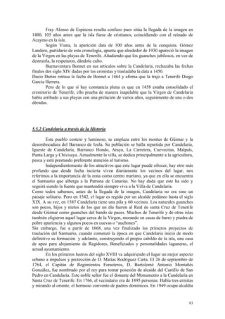 83
Fray Alonso de Espinosa resulta confuso pues sitúa la llegada de la imagen en
1400, 105 años antes que la isla fuese de cristianos, coincidiendo con el reinado de
Acaymo en la isla.
Según Viana, la aparición data de 100 años antes de la conquista. Gómez
Landero, partidario de esta cronología, apunta que alrededor de 1930 apareció la imagen
de la Virgen en las playas de Tenerife. Añadiendo que los guanches jubilosos, en vez de
destruirla, la respetaron, dándole culto.
Buenaventura Bonnet en sus artículos sobre la Candelaria, rechazaba las fechas
finales des siglo XIV dadas por los cronistas y trasladaba la data a 1450.
Dacio Darias retrasa la fecha de Bonnet a 1464 y afirma que la trajo a Tenerife Diego
García Herrera.
Pero de lo que sí hay constancia plena es que en 1458 estaba consolidado el
eremitorio de Tenerife, ello prueba de manera inapelable que la Virgen de Candelaria
había arribado a sus playas con una prelación de varios años, seguramente de una o dos
décadas.
5.5.2 Candelaria a través de la Historia
Este pueblo costero y luminoso, se emplaza entre los montes de Güimar y la
desembocadura del Barranco de Izola. Su población se halla repartida por Candelaria,
Igueste de Candelaria, Barranco Hondo, Araya, La Carretera, Cuevecitas, Malpaís,
Punta Larga y Chivisaya. Actualmente la villa, se dedica principalmente a la agricultura,
pesca y está prestando preferente atención al turismo.
Independientemente de los atractivos que este lugar puede ofrecer, hay otro más
profundo que desde fecha incierta viven diariamente los vecinos del lugar, nos
referimos a la importancia de la zona como centro mariano, ya que en ella se encuentra
el Santuario que alberga a la Patrona de Canarias. No hay duda que este ha sido y
seguirá siendo la fuente que mantendrá siempre viva a la Villa de Candelaria.
Como todos sabemos, antes de la llegada de la imagen, Candelaria no era sino un
paisaje solitario. Pero en 1542, el lugar es regido por un alcalde pedáneo hasta el siglo
XIX. A su vez, en 1587 Candelaria tiene una pila y 60 vecinos. Los naturales guanches
son pocos, hijos y nietos de los que un día fueron al Real de santa Cruz de Tenerife
desde Güimar como guanches del bando de paces. Muchos de Tenerife y de otras islas
también eligieron aquel lugar cerca de la Virgen, morando en casas de barro y piedra de
pobre apariencia y algunos pocos en cuevas o “auchones”.
Sin embargo, fue a partir de 1668, una vez finalizado los primeros proyectos de
traslación del Santuario, cuando comenzó la época en que Candelaria inició de modo
definitivo su formación y adelanto, construyendo el propio cabildo de la isla, una casa
de apeo para alojamiento de Regidores, Beneficiados y personalidades laguneras, el
actual ayuntamiento.
En los primeros lustros del siglo XVIII va adquiriendo el lugar un mejor aspecto
urbano a impulsos y protección de D. Matías Rodríguez Carta. El 26 de septiembre de
1764, el Capitán de Regimientos Forasteros, D. Bartolomé Antonio Montañés
González, fue nombrado por el rey para tomar posesión de alcaide del Castillo de San
Pedro en Candelaria. Este noble señor fue el donante del Monumento a la Candelaria en
Santa Cruz de Tenerife. En 1766, el vecindario era de 1895 personas. Había tres ermitas
y mirando al oriente, el hermoso convento de padres dominicos. En 1949 ocupa alcaldía
 