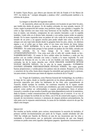 84
D Andrés Tejera Reyes, que obtuvo por decreto del Jefe de Estado el 8 de Marzo de
1957, los títulos de “ siempre abnegada y piadosa villa”, contribuyendo también a la
reforma de la plaza.
La imagen se describe del siguiente modo:
“... de masonería, altura casi de cinco palmos con la peana en que tiene los pies,
que tendrá dos dedos de grueso. Es de madera colorada, no muy pesada, maciza. El
rostro, según la proporción del cuerpo, muy perfecto, largo, ojos grandes y rasgados. Su
color es algo moreno con unas rosas muy hermosas en las mejillas. Sus cabellos, sin
toca ni manto, son dorados, compuestos de seis ramales trenzados y por la espalda
tendidos. Lindo niño en el diestro lado, desnudo y con ambas manos asido un pajarito
dorado. En la mano izquierda tiene un pedazo de vela verde de la misma manera, del
tamaño de un jeme y un agujero encima para poder añadir más velas. Vestida a lo
antiguo con una ropa toda dorada desde la garganta hasta los pies, entera, sin abertura
alguna y en el collar que es bajo, sobre el oro tiene este letrero de letras latinas
coloradas:- TIEPF SEPMERI-. En la orla o fimbria de la ropa: EAFM IRENINI
FMERREI-. No están todas porque le han quitado un pedazo de esta falda, calzada con
xervilla colorada. En la boca manga de la mano izquierda: -
LPVRINENIPEPNEIFANT-. Una cinta azul ciñe el talle del vestido donde se lee:-
NARMPRLMOTARE-. El manto lo lleva ceñido sobre los hombros y asido por los
pechos con un cordón colorado con xeme y lazada a la mano izquierda. Es azul
sembrado de florones de oro. La orla es de oro bruñido con letras latinas antiguas,
coloradas las de la mano derecha son: -OLM INRANFR IAEBNPFM RFVEM
NVINAP IMLIFIN NIPIAN-. En la orla de la mano izquierda:- FUPMIRNA
ENVPMTI EPNMPIR VRIVNRAPVIMFR PIVNIAN NTRHN-. Sin ropas guarda
buenas proporciones y vestida parece tres palmos más de estatura. Respecto a las letras
y caracteres de las orlas, hasta ahora ninguno ha entendido qué quieren decir y piensan,
sea para ornato y hermosura que traten de algunas excelencias de la Virgen”
La Virgen de Candelaria, como Patrona General del Archipiélago, ha recibido a
lo largo de los siglos, desde su insólita aparición en las playas güimareras, un celo y
devoción especiales por todos los habitantes de las islas, pero especialmente en
Tenerife, donde siempre ha residido, las continuas muestras de fe siguen siendo
palpables a diario. Por ello, no tienen que extrañarnos, que ante cualquier contratiempo
general, como podían ser enfermedades o sequías principalmente, fuera el primer
consuelo y remedio al que acudía el pueblo que tanta dependencia tenía de la naturaleza,
dada la lejanía y malas comunicaciones del Archipiélago con el exterior. A su vez, el
cuidado que siempre ha recibido de sus fieles, con el fin de conservarla segura y a buen
recaudo de movimientos sísmicos o amenazas de ataques piráticos principalmente, ha
sido junto con lo expuesto anteriormente, la causa de los traslados sucesivos de que fue
objeto esta imagen
SIGLO XV
Por resultar un hecho aislado, pero curioso, mencionemos la sucesión de traslados, el
primero sufrido involuntariamente por parte de la Virgen, cuando alrededor del año
1464 fue robada por Sancho de Herrera en una de sus incursiones por las islas y
trasladada a Fuerteventura, por su particular convencimiento de que una Imagen
cristiana no podía estar entre aquellos aborígenes paganos. Igualmente rememoremos el
 