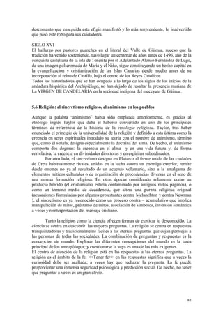 85
descontento que enseguida esta efigie manifestó y lo más sorprendente, lo inadvertido
que pasó este robo para sus cuidadores.
SIGLO XVI
El hallazgo por pastores guanches en el litoral del Valle de Güimar, suceso que la
tradición ha venido sosteniendo, tuvo lugar un centenar de años antes de 1496, año de la
conquista castellana de la isla de Tenerife por el Adelantado Alonso Fernández de Lugo,
de una imagen policromada de María y el Niño, sigue constituyendo un hecho capital en
la evangelización y cristianización de las Islas Canarias desde mucho antes de su
incorporación al reino de Castilla, bajo el centro de los Reyes Católicos.
Todos los historiadores que se han ocupado a lo largo de los siglos de los inicios de la
andadura hispánica del Archipiélago, no han dejado de resaltar la presencia mariana de
La VIRGEN DE CANDELARIA en la sociedad indígena del meceyato de Güimar.
5.6 Religión: el sincretismo religioso, el animismo en los pueblos
Aunque la palabra “animismo” había sido empleada anteriormente, es gracias al
etnólogo inglés Taylor que debe el haberse convertido en uno de los principales
términos de referencia de la historia de la etnología religiosa. Taylor, tras haber
enunciado el principio de la universalidad de la religión y definido a esta última como la
creencia en seres espirituales introdujo su teoría con el nombre de animismo, término
que, como él señala, designa especialmente la doctrina del alma. De hecho, el animismo
comporta dos dogmas: la creencia en el alma y en una vida futura y, de forma
correlativa, la creencia en divinidades directoras y en espíritus subordinados.
Por otro lado, el sincretismo designa en Plutarco al frente unido de las ciudades
de Creta habitualmente rivales, unidas en la lucha contra un enemigo exterior, remite
desde entones no ya al resultado de un acuerdo voluntario, sino a la amalgama de
elementos míticos culturales o de organización de procedencias diversas en el seno de
una misma formación religiosa. En otras épocas considerado solamente como un
producto híbrido (el cristianismo estaría contaminado por antiguos mitos paganos), o
como un término medio de decadencia, que altera una pureza religiosa original
(acusaciones formuladas por algunos protestantes contra Melanchton y contra Newman
), el sincretismo es ya reconocido como un proceso contra – acumulativo que implica
manipulación de mitos, préstamo de mitos, asociación de símbolos, inversión semántica
a veces y reinterpretación del mensaje cristiano.
Tanto la religión como la ciencia ofrecen formas de explicar lo desconocido. La
ciencia se centra en descubrir las mejores preguntas. La religión se centra en respuestas
tranquilizadoras y tradicionalmente fáciles a las eternas preguntas que dejan perplejas a
las personas de todas las sociedades. La combinación de preguntas y respuestas es la
concepción de mundo. Explorar las diferentes concepciones del mundo es la tarea
principal de los antropólogos; y cuestionarse la suya es una de las más exigentes.
El centro de atención de la religión está en las respuestas a las eternas preguntas. La
religión es el ámbito de la fe. <<Tener fe>> en las respuestas significa que a veces la
curiosidad debe ser acallada; a veces hay que rechazar la pregunta. La fe puede
proporcionar una inmensa seguridad psicológica y predicción social. De hecho, no tener
que preguntar a veces es un gran alivio.
 