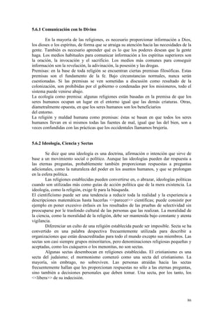 86
5.6.1 Comunicación con lo Divino
En la mayoría de las religiones, es necesario proporcionar información a Dios,
los dioses o los espíritus, de forma que se atraiga su atención hacia las necesidades de la
gente. También es necesario aprender qué es lo que los poderes desean que la gente
haga. Los medios habituales para comunicar información a los espíritus superiores son
la oración, la invocación y el sacrificio. Los medios más comunes para conseguir
información son la revelación, la adivinación, la posesión y las drogas.
Premisas: en la base de toda religión se encuentran ciertas premisas filosóficas. Estas
premisas son el fundamento de la fe. Bajo circunstancias normales, nunca serán
cuestionadas. Si las premisas se ven sometidas a discusión como resultado de la
colonización, son prohibidas por el gobierno o condenadas por los misioneros, todo el
sistema puede venirse abajo.
La ecología como premisa: algunas religiones están basadas en la premisa de que los
seres humanos ocupan un lugar en el entorno igual que las demás criaturas. Otras,
diametralmente opuesta, en que los seres humanos son los beneficiarios
del entorno.
La religión y maldad humana como premisas: éstas se basan en que todos los seres
humanos llevan en sí mismos todas las fuentes de mal, igual que las del bien, son a
veces confundidas con las prácticas que los occidentales llamamos brujería.
5.6.2 Ideología, Ciencia y Sectas
Se dice que una ideología es una doctrina, afirmación o intención que sirve de
base a un movimiento social o político. Aunque las ideologías pueden dar respuesta a
las eternas preguntas, probablemente también proporcionan respuestas a preguntas
adicionales, como la naturaleza del poder en los asuntos humanos, y que se prolongan
en la esfera política.
Las religiones establecidas pueden convertirse en, o abrazar, ideologías políticas
cuando son utilizadas más como guías de acción política que de la mera existencia. La
ideología, como la religión, exige fe para la búsqueda.
El cientificismo puede ser una tendencia a reducir toda la realidad y la experiencia a
descripciones matemáticas hasta hacerlas <<parecer>> científicas; puede consistir por
ejemplo en poner excesivo énfasis en los resultados de las pruebas de selectividad sin
preocuparse por le trasfondo cultural de las personas que las realizan. La moralidad de
la ciencia, como la moralidad de la religión, debe ser mantenida bajo constante y atenta
vigilancia.
Diferenciar un culto de una religión establecida puede ser imposible. Secta se ha
convertido en una palabra despectiva frecuentemente utilizada para describir a
organizaciones que están desacreditadas para todo el mundo excepto sus miembros. Las
sectas son casi siempre grupos minoritarios, pero denominaciones religiosas pequeñas y
aceptadas, como los cuáqueros o los menonitas, no son sectas.
Algunas sectas desembocan en religiones establecidas. El cristianismo es una
secta del judaísmo; el mormonismo comenzó como una secta del cristianismo. La
mayoría, sin embrago, no sobreviven. Las personas atraídas hacia las sectas
frecuentemente hallan que les proporcionan respuestas no sólo a las eternas preguntas,
sino también a decisiones personales que deben tomar. Una secta, por los tanto, los
<<libera>> de su indecisión.
 