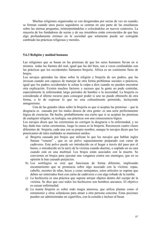 87
Muchas religiones organizadas se ven desgarradas por sectas de vez en cuando;
se forman cuando unos pocos seguidores se centran en una parte de las enseñanzas
sobre las eternas preguntas, reinterpretándolas o colocándolas en nuevos contextos. La
mayoría de los fundadores de sectas y de sus miembros están convencidos de que hay
algo profundamente erróneo en la sociedad que solamente puede ser corregido
cambiado las prácticas religiosas y morales.
5.6.3 Religión y maldad humana
Las religiones que se basan en las premisas de que los seres humanos llevan en si
mismos todas las fuentes del mal, igual que las del bien, son a veces confundidas con
las prácticas que los occidentales llamamos brujería. África es un continente lleno de
brujos.
Los navajos aprenden las ideas sobre la religión y brujería de sus padres, que las
invocan cuando son capaces de manejar de otra forma problemas sociales o prácticos,
igual que los padres occidentales le echan la culpa a dios cuando no pueden encontrar
otra explicación. Existen muchos factores y sucesos que la gente no pude controlar,
especialmente la enfermedad, largo periodos de hambre o la necesidad. La brujería es
considerada el último recurso para conseguir poder si uno no puede obtenerlo de otra
forma, o lo de expresar lo que no esta culturalmente permitido, incluyendo
antagonismo.
Una de las grandes ideas sobre la brujería es que si aceptas las premisas – que la
desgracia es causada por los malos deseos de otra gente- es una serie perfectamente
lógica de creencias. De hecho, probablemente sea cierto que si se aceptan las premisas
de cualquier religión, su teología, sus prácticas son una consecuencia lógica.
Los navajos dicen que las ceremonias no corrigen la desgracia o la enfermedad, y no
hay duda tras varias ceremonias, luego la causa es la brujería. Reconocen cuatro clases
diferentes de brujería, cada una con su propio nombre, aunque lo navajos dicen que los
practicantes de tales maldades se mantienen unidos:
a) Brujería causada por brujos que utilizan lo que los navajos que hablan ingles
llaman “veneno” , que es un polvo supuestamente preparado con carne de
cadáveres. Este polvo puede ser introducido en el hogar a través del paso por el
humo, o introducido en la nariz de la víctima cuando duerme, o soplado en su cara
cuando está en una multitud. Los brujos están asociados con la muerte. Se
convierten en brujos para ejecutar una venganza contra sus enemigos, que en su
opinión le han causado perjuicios.
b) Los sortilegios se cree que funcionan de forma diferente, implicando
encantamiento que se pronuncia sobre algo asociado con la víctima: ropas,
cabello, recortes de uñas, heces y cosas semejantes, estos artículos se supone que
deben ser enterrados bien con carne de cadáveres o con algo robado de la tumba.
c) La hechicería es una práctica que supone arrojar objetos dentro del cuerpo de la
víctima. Se dice que casi todos los hechiceros son hombres ancianos. El objetivo
es causar enfermedad.
d) La manía brujería es sobre todo magia amorosa, que utiliza plantas como el
estramonio y otras solanáceas para atraer a otra persona concreta. Estas pociones
pueden ser administradas en cigarrillos, con la comida e incluso al besar.
 