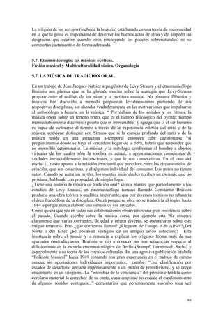 88
La religión de los navajos (incluida la brujería) está basada en una teoría de reciprocidad
en la que la gente es responsable de devolver los buenos actos de otros y de impedir las
desgracias que ocurren cuando otros (incluyendo los poderes sobrenaturales) no se
comportan justamente o de forma adecuada.
5.7. Etnomusicología: las músicas exóticas.
Fusión musical y Multiculturalidad sónica. Organología
5.7 LA MÚSICA DE TRADICIÓN ORAL.
En un trabajo de Jean Jacques Nattiez a propósito de Levy Strauss y el etnomusicólogo
Brailoiu nos plantea que se ha glosado mucho sobre la analogía que Levy-Strauss
propone entre el análisis de los mitos y la partitura musical. No obstante filósofos y
músicos han discutido a menudo propuestas levistraussianas partiendo de sus
respectivas disciplinas, sin ahondar verdaderamente en las motivaciones que impulsaron
al antropólogo a basarse en la música. “ Por debajo de los sonidos y los ritmos, la
música opera sobre un terreno bruto, que es el tiempo fisiológico del oyente; tiempo
irremediablemente diacrónico puesto que es irreversible” y agrega que si el ser humano
es capaz de sustraerse al tiempo a través de la experiencia estética del mito y de la
música, conviene distinguir con Strauss que si la esencia profunda del mito y de la
música reside en una estructura a-temporal entonces cabe cuestionarse “si
preguntáramos dónde se haya el verdadero hogar de la obra, habría que responder que
es imposible determinarlo. La música y la mitología confrontan al hombre a objetos
virtuales de los cuales sólo la sombra es actual, a aproximaciones conscientes de
verdades ineluctablemente inconscientes, y que le son consecutivas. En el caso del
mytho (...) esto apunta a la relación irracional que prevalece entre las circunstancias de
creación, que son colectivas, y el régimen individual del consumo. Los mitos no tienen
autor. Cuando se narra un mytho, los oyentes individuales reciben un mensaje que no
proviene, hablando con propiedad, de ningún lugar.
¿Tiene una historia la música de tradición oral? se nos plantea que paralelamente a los
estudios de Levy Strauss, un etnomusicólogo rumano llamado Constantin Brailoiu
producía una obra teórica y analítica importante, que por diversos motivos no rebasaría
el área francófona de la disciplina. Quizá porque su obra no se traduciría al inglés hasta
1984 o porque nunca elaboró una síntesis de sus artículos.
Como quiera que sea en todas sus colaboraciones observamos una gran insistencia sobre
el pasado. Cuando escribe sobre la música corsa, por ejemplo cita “Se observa
claramente que varias corrientes, de edad y origen diverso, se encontraron sobre este
exiguo territorio. Pero ¿qué corrientes fueron? ¿Llegaron de Europa o de África?¿Del
Norte o del Este? ¿Se observan vestigios de un antiguo estilo autóctono? Esta
insistencia sobre el pasado y la renuncia a explicar los orígenes forma parte de sus
aparentes contradicciones. Brailoiu se dio a conocer por sus reticencias respecto al
difusionismo de la escuela etnomusicológica de Berlín (Stumpf, Hornbostel, Sachs) y
especialmente a su teoría de los círculos culturales. En una agresiva publicación titulada
“Folklore Musical” hacia 1949 contando con gran experiencia en el trabajo de campo
aunque sin aportaciones individuales importantes, escribe: “Una clasificación por
estados de desarrollo apelaba imperiosamente a un patrón de primitivismo, y se creyó
encontrarlo en un silogismo. La “estrechez de la conciencia” del primitivo tendría como
corolario material la estrechez de su canto, cuya amplitud no excede el escalonamiento
de algunos sonidos contiguos...” comentarios que personalmente suscribo toda vez
 