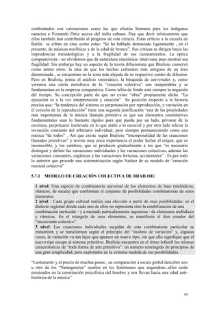 89
confrontados con valoraciones como las que efectúa Siemens para los indígenas
canarios o Fernando Ortiz acerca del indio cubano. Hay que decir irónicamente que
ellos también han contribuido al progreso de esta ciencia. Estas críticas a la escuela de
Berlín se cifran en citas como estas: “Se ha hablado demasiado ligeramente , en el
presente, de músicas neolíticas y de la edad de bronce”. Sus críticas se dirigen hacia las
imprudencias metodológicas y a la fragilidad de sus razonamientos. La óptica
comparativista - no olvidemos que de naturaleza sincrónica- interviene para mostrar esa
fragilidad. Sin embargo hay un aspecto de la teoría difusionista que Brailoiu conservó
como tantos otros: la idea de que los hechos culturales más antiguos de un área
determinada , se encuentran en la zona más alejada de su respectivo centro de difusión.
Pero en Brailoiu, prima el análisis sistemático, la búsqueda de universales y, como
veremos una cierta metafísica de la “creación colectiva” son inseparables y se
fundamentan en la empresa comparativa. Como telón de fondo está siempre la negación
del tiempo. Su concepción parte de que no existe “obra” propiamente dicha. “La
ejecución es a la vez interpretación y creación” Su posición respecto a la historia
precisa que: “la tendencia del sistema es perpetuación por reproducción, y variación en
el corazón de la reproducción” tiene una segunda justificación “una de las propiedades
más importantes de la música llamada primitiva es que sus elementos constitutivos
fundamentales sean lo bastante rígidos para que pueda por un lado, privarse de la
escritura, perpetuarse inalterada en lo que atañe a lo esencial y por otro lado tolerar la
invención constante del arbitrario individual, pero siempre permaneciendo como una
música “de todos” . Así que existe según Brailoiu “intemporalidad de las creaciones
llamadas primitivas” y reviste muy poca importancia el poder fechar el origen, que es
inconocible, y los cambios, que se producen gradualmente a los que “es necesario
distinguir y definir las variaciones individuales y las variaciones colectivas, además las
variaciones constantes, orgánicas y las variaciones fortuitas, accidentales” . Es por todo
lo anterior que procede una sistematización según Nattiez de su modelo de “creación
musical colectiva”
5.7.1 MODELO DE CREACIÓN COLECTIVA DE BRAILOIU
1 nivel: Una especie de combinatoria universal de los elementos de base (melódicos,
rítmicos, de escala) que conforman el conjunto de posibilidades combinatorias de estos
elementos.
2 nivel : Cada grupo cultural realiza una elección a partir de esas posibilidades: es el
dialecto regional donde cada uno de ellos no representa sino la estabilización de una
combinación particular - y a menudo particularmente ingeniosa - de elementos melódicos
y rítmicos. En el triángulo de esos elementos, se manifiesta el don creador del
“incosciente colectivo”
3 nivel: Las creaciones individuales surgidas de esta combinatoria particular se
transmiten y se transforman según el principio del “instinto de variación” y, algunas
veces, la variación va tan lejos que aparece un nuevo tipo, sin que ello signifique que el
nuevo tipo escape al sistema primitivo. Brailoiu encuentra en el ritmo infantil las mismas
características de “toda forma de arte primitivo”: un número restringido de principios de
una gran simplicidad, pero explotados en la extrema medida de sus posibilidades.
“Lentamente y al precio de muchas penas , su comparación a escala global descubre uno
u otro de los “Naturgesetze” ocultos en los fenómenos que engendran...ellos están
enraizados en la constitución psicofísica del hombre y nos llevan hacia una edad anti-
histórica de la música”
 