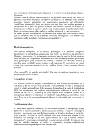 más indirectos e impersonales; con frecuencia es el propio encuestado el que rellena el
formulario.
<Nuestra meta de obtener una muestra total nos permitió contactar con casi todas las
personas del pueblo y nos ayudó a establecer una relación. Sin embargo, como en otras
encuestas, nuestras entrevistas con cuestionarios recogieron una información
cuantificable comparable. Esto nos proporcionó una base para evaluar patrones y
excepciones de la vida del pueblo. Nuestros cuestionarios incluían un número de
preguntas que se hacía a todos por igual y que a veces surgían preguntas interesantes.
Luego, seguiríamos estos cabos sueltos en muchos sentidos de la vida comunitaria.
De modo, que esta entrevista con cuestionarios nos proporcionó una estructura marco
que nos orientaba, pero no nos confinaba en nuestra investigación. Ello permitió que
nuestra etnografía fuera tanto cuantitativa como cualitativa>.
El método genealógico:
Otra técnica etnográfica es el método genealógico. Los primeros etnógrafos
desarrollaron la antropología genealógica para tratar los principios de parentesco,
filiación y matrimonio. En Norteamérica contemporánea, la mayoría de los contactos
fuera del hogar son con personas no emparentadas. Los antropólogos tienen que recoger
datos genealógicos para reconstruir la historia y entender las relaciones actuales y
clasificar estas sociedades como basadas en el parentesco. El matrimonio es crucial
porque los casamientos estratégicos entre pueblos, tribus y clanes generan alianzas
políticas.
¿Son compatibles los métodos antecitados? Cita una estrategia de investigación en la
que participen dichas técnicas
Antropología urbana:
Una serie de estudios de pequeña comunidad en un país, revelan las variaciones de la
vida rural y de los pueblos. Una respuesta a este problema ha sido la antropología
social; el estudio antropológico de las ciudades. Especialmente a partir de la década de
1950, los antropólogos han estudiado sistemáticamente problemas y estilos de vida
urbanos en los EE.UU, Canadá y en otros lugares. Una ilustración común de la
antropología urbana es la práctica de los estudiantes hagan trabajo de campo local como
parte de un curso de antropología (asumiendo que la universidad está en un contexto
urbano).
Análisis comparativo:
Al tener como objeto la variabilidad de las culturas humanas, la antropología es por
definición el análisis comparativo de las sociedades humanas, ya sea que se dedique a
describir y comprender una sociedad determinada o a descubrir, detrás de lo particular,
leyes generales, mediante la consideración de diferentes culturas o de algunos de sus
elementos. Sin embargo, es en este segundo sentido en el que el término "análisis
comparativo" o comparación intercultural es generalmente utilizado. Designa en este
caso los métodos mediante los cuales el investigador compara explícitamente
fenómenos culturales para explicarlos o interpretarlos.
 