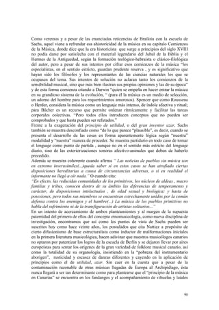 90
Como veremos y a pesar de las enunciadas reticencias de Brailoiu con la escuela de
Sachs, aquel viene a refrendar esa ahistoricidad de la música en su capítulo Comienzos
de la Música, donde dice que la era historicista que surge a principios del siglo XVIII
no podía darse por satisfecha con el material legendario del Jubal de la Biblia y el
Hermes de la Antiguedad, según la formación teológico-hebraísta o clásico-filológica
del autor, pero a pesar de sus intentos por cifrar esos comienzos de la música “los
especialistas, en el sentido estricto, guardan prudente reserva , y es significativo que
hayan sido los filósofos y los representantes de las ciencias naturales los que se
ocupasen del tema. Sus intentos de solución no aclaran tanto los comienzos de la
sensibilidad musical, sino que más bien ilustran sus propias opiniones y las de su época”
y de esta forma comienza citando a Darwin “quien se empeña en hacer entrar la música
en su grandioso sistema de la evolución, “ (para él la música es un medio de selección,
un adorno del hombre para los requerimientos amorosos). Spencer que como Rousseau
o Herder, considera la música como un lenguaje más intenso, de índole afectiva y ritual;
para Bücher es un recurso que permite ordenar rítmicamente y facilitar las tareas
corporales colectivas. “Pero todos ellos introducen conceptos que no pueden ser
comprobados y que hasta pueden ser refutados.”
Frente a la exageración del principio de utilidad, o del gran inventor azar, Sachs
también se muestra desconfiado como “de lo que parece “plausible”, es decir, cuando se
presenta el desarrollo de las cosas en forma aparentemente lógica según “nuestra”
modalidad y “nuestra” manera de proceder. Se muestra partidario en todo caso de tomar
el lenguaje como punto de partida , aunque no en el sentido más estricto del lenguaje
diario, sino de las exteriorizaciones sonoras afectivo-animales que deben de haberlo
precedido.
Además se muestra coherente cuando afirma “ Las noticias de pueblos sin música son
en extremo inverosímiles(...)queda saber si en estos casos se han atrofiado ciertas
disposiciones hereditarias a causa de circunstancias adversas, o si en realidad el
informante no llegó a oír nada.” O cuando cita:
“En efecto, las reducidas comunidades de los primitivos, los núcleos de aldeas , macro
familias y tribus, conocen dentro de su ámbito las diferencias de temperamento y
carácter, de disposiciones intelectuales , de edad sexual y biológica; y hasta de
posesiones, pero todos sus miembros se encuentran estrechamente unidos por la común
defensa contra los enemigos y el hambre(...) La música de los pueblos primitivos no
habla del sufrimiento ni de la transfiguración de artistas solitarios...”
En un intento de acercamiento de ambos planteamientos y al margen de la supuesta
paternidad del primero de ellos del concepto etnomusicología, como nueva disciplina de
investigación, encontramos que así como los puntos de vista de Sachs pueden ser
suscritos hoy como hace veinte años, los postulados que cita Nattiez a propósito de
cierto difusionismo de base estructuralista como inductor de malformaciones iniciales
en la primera literatura musicológica, hacen adivinar que nuestros musicólogos canarios
no optaron por patentizar los logros de la escuela de Berlín y se dejaron llevar por aires
europeístas para sentar los orígenes de la gran variedad de folklore musical canario, así
como la totalidad de su organología, insistiendo en la “pobreza del instrumentario
aborigen”, rusticidad y escasez de danzas diferentes y cayendo en la aplicación de
principios como el de utilidad, azar. Sin caer en la cuenta que a pesar de la
contaminación razonable de otras músicas llegadas de Europa al Archipiélago, ésta
nunca llegará a ser tan determinante como para plantearse que el “principio de la música
en Canarias” se encuentra en los fandangos y el acompañamiento de vihuelas y laúdes
 