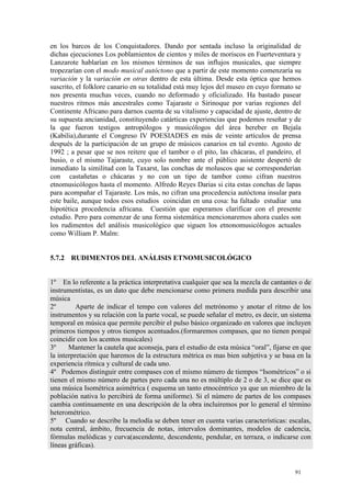 91
en los barcos de los Conquistadores. Dando por sentada incluso la originalidad de
dichas ejecuciones Los poblamientos de cientos y miles de moriscos en Fuerteventura y
Lanzarote hablarían en los mismos términos de sus influjos musicales, que siempre
tropezarían con el modo musical autóctono que a partir de este momento comenzaría su
variación y la variación en otras dentro de esta última. Desde esta óptica que hemos
suscrito, el folklore canario en su totalidad está muy lejos del museo en cuyo formato se
nos presenta muchas veces, cuando no deformado y oficializado. Ha bastado pasear
nuestros ritmos más ancestrales como Tajaraste o Sirinoque por varias regiones del
Continente Africano para darnos cuenta de su vitalismo y capacidad de ajuste, dentro de
su supuesta ancianidad, constituyendo catárticas experiencias que podemos reseñar y de
la que fueron testigos antropólogos y musicólogos del área bereber en Bejaïa
(Kabilia),durante el Congreso IV POESIADES en más de veinte artículos de prensa
después de la participación de un grupo de músicos canarios en tal evento. Agosto de
1992 ; a pesar que se nos reitere que el tambor o el pito, las chácaras, el pandeiro, el
busio, o el mismo Tajaraste, cuyo solo nombre ante el público asistente despertó de
inmediato la similitud con la Taxarst, las conchas de moluscos que se corresponderían
con castañetas o chácaras y no con un tipo de tambor como cifran nuestros
etnomusicólogos hasta el momento. Alfredo Reyes Darias si cita estas conchas de lapas
para acompañar el Tajaraste. Los más, no cifran una procedencia autóctona insular para
este baile, aunque todos esos estudios coincidan en una cosa: ha faltado estudiar una
hipotética procedencia africana. Cuestión que esperamos clarificar con el presente
estudio. Pero para comenzar de una forma sistemática mencionaremos ahora cuales son
los rudimentos del análisis musicológico que siguen los etnonomusicólogos actuales
como William P. Malm:
5.7.2 RUDIMENTOS DEL ANÁLISIS ETNOMUSICOLÓGICO
1º En lo referente a la práctica interpretativa cualquier que sea la mezcla de cantantes o de
instrumentistas, es un dato que debe mencionarse como primera medida para describir una
música
2º Aparte de indicar el tempo con valores del metrónomo y anotar el ritmo de los
instrumentos y su relación con la parte vocal, se puede señalar el metro, es decir, un sistema
temporal en música que permite percibir el pulso básico organizado en valores que incluyen
primeros tiempos y otros tiempos acentuados.(formaremos compases, que no tienen porqué
coincidir con los acentos musicales)
3º Mantener la cautela que aconseja, para el estudio de esta música “oral”, fijarse en que
la interpretación que haremos de la estructura métrica es mas bien subjetiva y se basa en la
experiencia rítmica y cultural de cada uno.
4º Podemos distinguir entre compases con el mismo número de tiempos “Isométricos” o si
tienen el mismo número de partes pero cada una no es múltiplo de 2 o de 3, se dice que es
una música Isométrica asimétrica ( esquema un tanto etnocéntrico ya que un miembro de la
población nativa lo percibirá de forma uniforme). Si el número de partes de los compases
cambia continuamente en una descripción de la obra incluiremos por lo general el término
heterométrico.
5º Cuando se describe la melodía se deben tener en cuenta varias características: escalas,
nota central, ámbito, frecuencia de notas, intervalos dominantes, modelos de cadencia,
fórmulas melódicas y curva(ascendente, descendente, pendular, en terraza, o indicarse con
líneas gráficas).
 