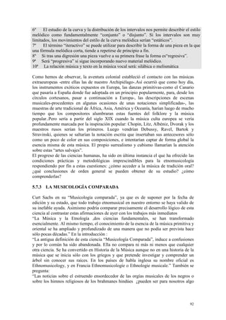 92
6º El estudio de la curva y la distribución de los intervalos nos permite describir el estilo
melódico como fundamentalmente “conjunto” o “disjunto”. Si los intervalos son muy
limitados, los movimientos del estilo de la curva melódica serían “estáticos”.
7º El término “iteractivo” se puede utilizar para describir la forma de una pieza en la que
una fórmula melódica corta, tiende a repetirse de principio a fin.
8º Si tras una digresión una pieza vuelve a su primera frase la forma es“regresiva”.
9ª Será “progresiva” si sigue incorporando nuevo material melódico.
10ª La relación música y texto en la música vocal será: silábica o melismática
Como hemos de observar, la aventura colonial estableció el contacto con las músicas
extraeuropeas -entre ellas las de nuestro Archipiélago-.Así ocurrió que como hoy día,
los instrumentos exóticos expuestos en Europa, las danzas primitivas-como el Canario
que pasaría a España donde fue adoptada en un principio popularmente, para, desde los
círculos cortesanos, pasar a continuación a Europa-, las descripciones de escenas
musicales-procedentes en algunas ocasiones de unas notaciones simplificadas-, las
muestras de arte tradicional de África, Asia, América y Oceanía, harían luego de mucho
tiempo que los compositores alumbraran estas fuentes del folklore y la música
popular..Pero sería a partir del siglo XIX cuando la música culta europea se vería
profundamente marcada por la inspiración popular: Chopin, Litz, Albéniz, Dvorak y los
maestros rusos serían los primeros. Luego vendrían Debussy, Ravel, Bartok y
Stravinski, quienes se saltarían la notación escrita que insertaban sus antecesores sólo
como un poco de color en sus composiciones, e intentarían captar de forma global la
esencia misma de esta música. El propio surrealismo y cubismo llamarían la atención
sobre estas “artes salvajes”.
El progreso de las ciencias humanas, ha sido en última instancia el que ha ofrecido las
condiciones prácticas y metodológicas imprescindibles para la etnomusicología
respondiendo por fín a estas cuestiones: ¿cómo acceder a la música de tradición oral?
¿qué conclusiones de orden general se pueden obtener de su estudio? ¿cómo
comprenderlas?
5.7.3 LA MUSICOLOGÍA COMPARADA
Curt Sachs en su “Musicología comparada”, ya que es de suponer por la fecha de
edición y su estado, que todo trabajo etnomusical en nuestro entorno se haya valido de
su inefable ayuda. Asimismo podría comparar precisamente el desarrollo lógico de esta
ciencia al contrastar estas afirmaciones de ayer con los trabajos más inmediatos
“La Música y la Etnología ,dos ciencias fundamentales, se han transformado
esencialmente. Al mismo tiempo, el conocimiento de la esencia de la música primitiva y
oriental se ha ampliado y profundizado de una manera que no podía ser prevista hace
sólo pocas décadas.” En la introducción :
“La antigua definición de esta ciencia “Musicología Comparada”, induce a confusiones
y por lo común ha sido abandonada. Ella no compara ni más ni menos que cualquier
otra ciencia. Se ha convertido en Historia de la Música aunque no en una historia de la
música que se inicia sólo con los griegos y que pretende investigar y comprender un
árbol sin conocer sus raíces. En los países de habla inglesa su nombre oficial es
Ethnomusicology, y en Francia Ethnomusicologíe o Ethnologie musicale.” También se
pregunta:
“Las noticias sobre el estruendo ensordecedor de las orgías musicales de los negros o
sobre los himnos religiosos de los brahmanes hindúes ¿pueden ser para nosotros algo
 
