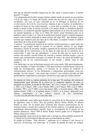 93
más que un material científico desprovisto de vida, ajeno a nuestra senda y a nuestro
destino?”.Y añade:
“Los antepasados del hombre europeo habrán cantado antaño de manera no muy distinta
a la de los vedas y la sangre del Oriente circula aún hoy por las venas de la música
occidental.(....)El caos en cuyo estruendo ya no se distingue la fanfarria de los
revolucionarios de la de los reaccionarios, impulsa al que se inclina a la meditación a
evadirse en busca de una colina tranquila , a cuyos pies se estrellan las olas y desde
donde se pueda avistar el camino recorrido y los parajes donde se ofrendaron aquellos
sacrificios y se rompieron aquellas ligaduras (precisamente en la crisis de nuestros días
ese pasado lejanísimo se sitúa en la órbita del interés actual inmediato) pues en la
polémica sobre el valor o no valor de la producción musical actual se impone preguntar
cuánto costó el haber alcanzado la altura artística del siglo XIX....qué ataduras ocultas
tuvieron que romperse para que lejos de la vida diaria, se pudiera levantar el edificio
maravilloso de la obra de arte magistral”.
Y termina: “La producción musical de las culturas exóticas pertenece a aquel tramo del
camino en que ningún sonido se concreta sin un impulso interior, en que ningún
fenómeno o sonoro se encuentra aislado y separado de las tensiones comunes de toda la
colectividad, de los sentimientos y de las ideas de cada uno de los miembros de la
colectividad. Y algo más que aprendemos a través de ellas que no existe un solo
camino sino muchos, muchas formas de creación y muchos sistemas tonales, y que la
música más estrechamente enraizada a la manera de sentir y de actual del hombre que
cualquiera otra de sus exteriorizaciones, es tan variada e infinita como la vida
misma.....”
Curt Sachs hace ver que la Etnología musical solo existe desde 1880 aproximadamente,
y que su fundador, el inglés Alexander J. Ellis puso las bases científicamente exáctas de
todas las investigaciones, gracias a la creación de un sistema de medición lo
suficientemente preciso: “si nos limitásemos a indicaciones aproximadas, como por
ejemplo “un tono escaso”, “una cuarta algo excesiva”, nos veríamos privados de toda
posibilidad de comprender los principios constructivos que rigen las escalas exóticas”
Su sistema de Cents se explica partiendo de la base que “El semitono del sistema de
temperamento igual (división de la octava en 12 semitonos iguales), tal como se
encuentra en el piano, se divide en 100 cents.” Así: A la 2ª menor le corresponden 100
c. 200 c. a la 2ª mayor , 300 c. a la 3ª menor, 400 c. a la 3ª mayor. 500 c. a la 4ª. 600 c.
al tritono. 700 c. a la 5ª. 800 c. a la sexta menor, 900 c. a la sexta mayor. 1000 c. a la
séptima menor. 1100 c. a la séptima mayor y 1.200 c. a la octava. Aplicando estos
valores centesimales a los valores exactos de las frecuencias:
112,204,316,386,498,590,702,814,884,996,1088 ...
Se han publicado varias tablas para facilitar la conversión de las frecuencias sin ayuda
de logaritmos como la Music Rule del profesor Marcus Reiner (Haifa). El cálculo
basado en cents. fue un primer paso ventajoso para nuestros conocimientos de los
sistemas tonales y escalas de la música de las culturas asiáticas. Un segundo paso en la
metodología etnomusicológica impulsó hacia la investigación de la música de los
pueblos primitivos: “hacia 1890 el doctor Walter Fewkes grabó con el fonógrafo de
Edison cantos de los indios
passamaquoddy. luego otros de los indios zuñi y entregó los rollos grabados al doctor B.
J. Gilman de la Universidad de Harvard, para su transcripción en notas.”
El estudio de Gilman: “Zuñi Melodies”, publicado en el volumen Y del Journal of
American Archaeology and Ethnology, es el punto de partida de todos los trabajos
 
