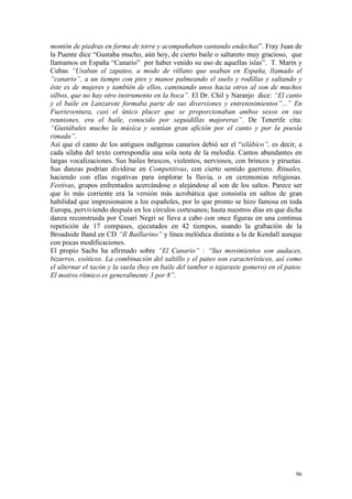 96
montón de piedras en forma de torre y acompañaban cantando endechas”. Fray Juan de
la Puente dice “Gustaba mucho, aún hoy, de cierto baile o saltareto muy gracioso, que
llamamos en España “Canario” por haber venido su uso de aquellas islas”. T. Marín y
Cubas “Usaban el zapateo, a modo de villano que usaban en España, llamado el
“canario”, a un tiempo con pies y manos palmeando el suelo y rodillas y saltando y
éste es de mujeres y también de ellos, caminando unos hacia otros al son de muchos
silbos, que no hay otro instrumento en la boca”. El Dr. Chil y Naranjo dice: “El canto
y el baile en Lanzarote formaba parte de sus diversiones y entretenimientos”...” En
Fuerteventura, casi el único placer que se proporcionaban ambos sexos en sus
reuniones, era el baile, conocido por seguidillas majoreras”. De Tenerife cita:
“Gustábales mucho la música y sentían gran afición por el canto y por la poesía
rimada”.
Así que el canto de los antiguos indígenas canarios debió ser el “silábico”, es decir, a
cada sílaba del texto correspondía una sola nota de la melodía. Cantos abundantes en
largas vocalizaciones. Sus bailes bruscos, violentos, nerviosos, con brincos y piruetas.
Sus danzas podrían dividirse en Competitivas, con cierto sentido guerrero. Rituales,
haciendo con ellas rogativas para implorar la lluvia, o en ceremonias religiosas.
Festivas, grupos enfrentados acercándose o alejándose al son de los saltos. Parece ser
que lo más corriente era la versión más acrobática que consistía en saltos de gran
habilidad que impresionaron a los españoles, por lo que pronto se hizo famosa en toda
Europa, perviviendo después en los círculos cortesanos; hasta nuestros días en que dicha
danza reconstruida por Cesari Negri se lleva a cabo con once figuras en una continua
repetición de 17 compases, ejecutados en 42 tiempos, usando la grabación de la
Broadside Band en CD “Il Baillarino” y línea melódica distinta a la de Kendall aunque
con pocas modificaciones.
El propio Sachs ha afirmado sobre “El Canario” : “Sus movimientos son audaces,
bizarros, exóticos. La combinación del saltillo y el pateo son característicos, así como
el alternar el tacón y la suela (hoy en baile del tambor o tajaraste gomero) en el pateo.
El motivo rítmico es generalmente 3 por 8”.
 