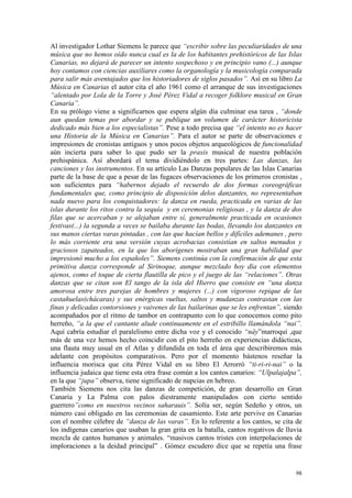 98
Al investigador Lothar Siemens le parece que “escribir sobre las peculiaridades de una
música que no hemos oído nunca cual es la de los habitantes prehistóricos de las Islas
Canarias, no dejará de parecer un intento sospechoso y en principio vano (...) aunque
hoy contamos con ciencias auxiliares como la organología y la musicología comparada
para salir más aventajados que los historiadores de siglos pasados”. Así en su libro La
Música en Canarias el autor cita el año 1961 como el arranque de sus investigaciones
“alentado por Lola de la Torre y José Pérez Vidal a recoger folklore musical en Gran
Canaria”.
En su prólogo viene a significarnos que espera algún día culminar esa tarea , “donde
aun quedan temas por abordar y se publique un volumen de carácter historicista
dedicado más bien a los especialistas”. Pese a todo precisa que “el intento no es hacer
una Historia de la Música en Canarias”. Para el autor se parte de observaciones e
impresiones de cronistas antiguos y unos pocos objetos arqueológicos de funcionalidad
aún incierta para saber lo que pudo ser la praxis musical de nuestra población
prehispánica. Así abordará el tema dividiéndolo en tres partes: Las danzas, las
canciones y los instrumentos. En su artículo Las Danzas populares de las Islas Canarias
parte de la base de que a pesar de las fugaces observaciones de los primeros cronistas ,
son suficientes para “habernos dejado el recuerdo de dos formas coreográficas
fundamentales que, como principio de disposición delos danzantes, no representaban
nada nuevo para los conquistadores: la danza en rueda, practicada en varias de las
islas durante los ritos contra la sequía y en ceremonias religiosas , y la danza de dos
filas que se acercaban y se alejaban entre sí, generalmente practicada en ocasiones
festivas(...) la segunda a veces se bailaba durante las bodas, llevando los danzantes en
sus manos ciertas varas pintadas , con las que hacían bellos y difíciles ademanes , pero
lo más corriente era una versión cuyas acrobacias consistían en saltos menudos y
graciosos zapateados, en la que los aborígenes mostraban una gran habilidad que
impresionó mucho a los españoles”. Siemens continúa con la confirmación de que esta
primitiva danza corresponde al Sirinoque, aunque mezclado hoy día con elementos
ajenos, como el toque de cierta flautilla de pico y el juego de las “relaciones”. Otras
danzas que se citan son El tango de la isla del Hierro que consiste en “una danza
amorosa entre tres parejas de hombres y mujeres (...) con vigoroso repique de las
castañuelas(chácaras) y sus enérgicas vueltas, saltos y mudanzas contrastan con las
finas y delicadas contorsiones y vaivenes de las bailarinas que se les enfrentan”, siendo
acompañados por el ritmo de tambor en contrapunto con lo que conocemos como pito
herreño, “a la que el cantante alude continuamente en el estribillo llamándola “nai”.
Aquí cabría estudiar el paralelismo entre dicha voz y el conocido “nây”marroquí ,que
más de una vez hemos hecho coincidir con el pito herreño en experiencias didácticas,
una flauta muy usual en el Atlas y difundida en toda el área que describiremos más
adelante con propósitos comparativos. Pero por el momento bástenos reseñar la
influencia morisca que cita Pérez Vidal en su libro El Arrorró “ti-ri-ri-nai” o la
influencia judaica que tiene esta otra frase común a los cantos canarios: “Ulpalajalpa”,
en la que “jupa” observa, tiene significado de nupcias en hebreo.
También Siemens nos cita las danzas de competición, de gran desarrollo en Gran
Canaria y La Palma con palos diestramente manipulados con cierto sentido
guerrero”como en nuestros vecinos saharauis”. Solía ser, según Sedeño y otros, un
número casi obligado en las ceremonias de casamiento. Este arte pervive en Canarias
con el nombre célebre de “danza de las varas”. En lo referente a los cantos, se cita de
los indígenas canarios que usaban la gran grita en la batalla, cantos rogativos de lluvia
mezcla de cantos humanos y animales. “masivos cantos tristes con interpolaciones de
imploraciones a la deidad principal” . Gómez escudero dice que se repetía una frase
 