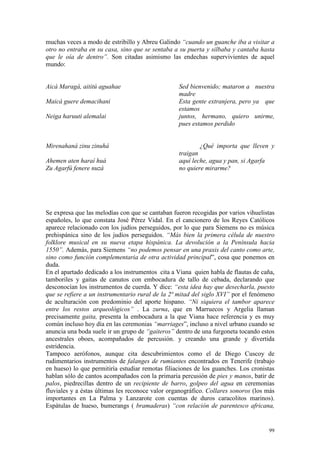 99
muchas veces a modo de estribillo y Abreu Galindo “cuando un guanche iba a visitar a
otro no entraba en su casa, sino que se sentaba a su puerta y silbaba y cantaba hasta
que le oía de dentro”. Son citadas asimismo las endechas supervivientes de aquel
mundo:
Aicá Maragá, aititú aguahae Sed bienvenido; mataron a nuestra
madre
Maicá guere demacihani Esta gente extranjera, pero ya que
estamos
Neiga haruuti alemalai juntos, hermano, quiero unirme,
pues estamos perdido
Mirenahaná zinu zinuhá ¿Qué importa que lleven y
traigan
Ahemen aten haraí huá aquí leche, agua y pan, si Agarfa
Zu Agarfú fenere nuzá no quiere mirarme?
Se expresa que las melodías con que se cantaban fueron recogidas por varios vihuelistas
españoles, lo que constata José Pérez Vidal. En el cancionero de los Reyes Católicos
aparece relacionado con los judíos perseguidos, por lo que para Siemens no es música
prehispánica sino de los judíos perseguidos. “Más bien la primera célula de nuestro
folklore musical en su nueva etapa hispánica. La devolución a la Península hacia
1550”. Además, para Siemens “no podemos pensar en una praxis del canto como arte,
sino como función complementaria de otra actividad principal”, cosa que ponemos en
duda.
En el apartado dedicado a los instrumentos cita a Viana quien habla de flautas de caña,
tamboriles y gaitas de canutos con embocadura de tallo de cebada, declarando que
desconocían los instrumentos de cuerda. Y dice: “esta idea hay que desecharla, puesto
que se refiere a un instrumentario rural de la 2ª mitad del siglo XVI” por el fenómeno
de aculturación con predominio del aporte hispano. “Ni siquiera el tambor aparece
entre los restos arqueológicos” . La zurna, que en Marruecos y Argelia llaman
precisamente gaita, presenta la embocadura a la que Viana hace referencia y es muy
común incluso hoy día en las ceremonias “marriages”, incluso a nivel urbano cuando se
anuncia una boda suele ir un grupo de “gaiteros” dentro de una furgoneta tocando estos
ancestrales oboes, acompañados de percusión. y creando una grande y divertida
estridencia.
Tampoco aerófonos, aunque cita descubrimientos como el de Diego Cuscoy de
rudimentarios instrumentos de falanges de rumiantes encontrados en Tenerife (trabajo
en hueso) lo que permitiría estudiar remotas filiaciones de los guanches. Los cronistas
hablan sólo de cantos acompañados con la primaria percusión de pies y manos, batir de
palos, piedrecillas dentro de un recipiente de barro, golpeo del agua en ceremonias
fluviales y a éstas últimas les reconoce valor organográfico. Collares sonoros (los más
importantes en La Palma y Lanzarote con cuentas de duros caracolitos marinos).
Espátulas de hueso, bumerangs ( bramaderas) “con relación de parentesco africana,
 