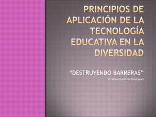 PRINCIPIOS DE APLICACIÓN DE LA TECNOLOGÍA EDUCATIVA EN LA DIVERSIDAD “DESTRUYENDO BARRERAS” Mª Selina Gutiérrez Domínguez 