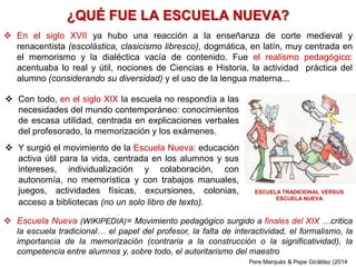 ¿QUÉ FUE LA ESCUELA NUEVA?
 En el siglo XVII ya hubo una reacción a la enseñanza de corte medieval y
renacentista (escolástica, clasicismo libresco), dogmática, en latín, muy centrada en
el memorismo y la dialéctica vacía de contenido. Fue el realismo pedagógico:
acentuaba lo real y útil, nociones de Ciencias e Historia, la actividad práctica del
alumno (considerando su diversidad) y el uso de la lengua materna...
 Escuela Nueva (WIKIPEDIA)= Movimiento pedagógico surgido a finales del XIX …critica
la escuela tradicional… el papel del profesor, la falta de interactividad, el formalismo, la
importancia de la memorización (contraria a la construcción o la significatividad), la
competencia entre alumnos y, sobre todo, el autoritarismo del maestro
 Con todo, en el siglo XIX la escuela no respondía a las
necesidades del mundo contemporáneo: conocimientos
de escasa utilidad, centrada en explicaciones verbales
del profesorado, la memorización y los exámenes.
 Y surgió el movimiento de la Escuela Nueva: educación
activa útil para la vida, centrada en los alumnos y sus
intereses, individualización y colaboración, con
autonomía, no memorística y con trabajos manuales,
juegos, actividades físicas, excursiones, colonias,
acceso a bibliotecas (no un solo libro de texto).
ESCUELA TRADICIONAL VERSUS
ESCUELA NUEVA
Pere Marquès & Pepe Giráldez (2014
 