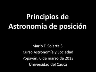 Principios de
Astronomía de posición

        Mario F. Solarte S.
   Curso Astronomía y Sociedad
   Popayán, 6 de marzo de 2013
      Universidad del Cauca
 