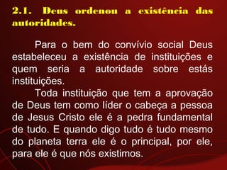 2.1.  Deus ordenou a existência das
autoridades.
Para o bem do convívio social Deus
estabeleceu a existência de instituições e
quem seria a autoridade sobre estás
instituições.
Toda instituição que tem a aprovação
de Deus tem como líder o cabeça a pessoa
de Jesus Cristo ele é a pedra fundamental
de tudo. E quando digo tudo é tudo mesmo
do planeta terra ele é o principal, por ele,
para ele é que nós existimos.
 