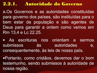 2.2.1.     Autoridade do Governo
a.Os Governos e as autoridades constituídas
para governo dos países, são instituídas para o
bem estar da população e são agentes de
Deus para garantir a ordem como vemos em
Rm 13,4 e Lc 22.25.
• As escrituras nos orientam a sermos
submissos às autoridades e,
consequentemente, às leis de nosso país.
•Portanto, como cristãos, devemos dar o bom
testemunho, sendo submissos à autoridade de
nossa região.
 