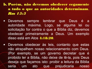 b. Porém, não devemos obedecer cegamente
a tudo o que as autoridades determinam.
Rm 13:3
• Devemos sempre lembrar que Deus é a
autoridade máxima. Logo, se alguma lei ou
solicitação for contra o que a Bíblia diz, devemos
obedecer primeiramente a Deus. Um exemplo
disso está em Atos 4:18:20.
• Devemos obedecer às leis, contanto que estas
não atrapalhem nosso relacionamento com Deus.
(Por exemplo, se um governo decretar que é
proibido ler a Bíblia, não deixe de lê-la, pois Deus
deseja que façamos isto: proibir a leitura da Bíblia
seria um ato que prejudicaria nosso
 