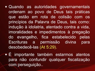• Quando as autoridades governamentais
ordenam ao povo de Deus tais práticas
que estão em rota de colisão com os
princípios da Palavra de Deus, tais como:
indução à idolatria, atentado contra a vida,
imoralidades e impedimentos à pregação
do evangelho, fica estabelecido pelas
Escrituras a permissão divina para
desobedecê-las (At 5:29).
• É importante também estarmos atentos
para não confundir qualquer fiscalização
com perseguição..
 