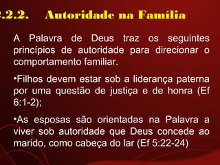 2.2.2.    Autoridade na Família
A Palavra de Deus traz os seguintes
princípios de autoridade para direcionar o
comportamento familiar.
•Filhos devem estar sob a liderança paterna
por uma questão de justiça e de honra (Ef
6:1-2);
•As esposas são orientadas na Palavra a
viver sob autoridade que Deus concede ao
marido, como cabeça do lar (Ef 5:22-24)
 