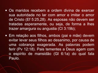 • Os maridos recebem a ordem divina de exercer
sua autoridade no lar com amor e imitar o amor
de Cristo (Ef 5:25,28). As esposas não devem ser
tratadas asperamente, ou seja, de forma a lhes
trazer amargura ou angustia (Cl 3:19b);
• Em relação aos filhos, ambos (pai e mãe) devem
evitar levar seus filhos ao desanimo, por causa de
uma cobrança exagerada. As palavras podem
ferir (Pv 12:18). Pais tementes a Deus agem com
o espírito de mansidão (Gl 6:1a) do qual fala
Paulo.
 