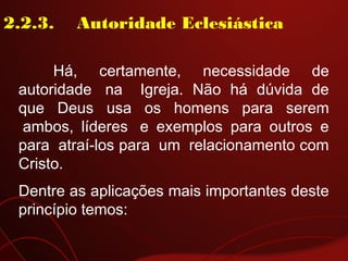 2.2.3.    Autoridade Eclesiástica
Há, certamente, necessidade de
autoridade  na   Igreja. Não há dúvida de
que Deus usa os homens para serem
 ambos, líderes  e exemplos para outros e
para  atraí-los para  um  relacionamento com
Cristo.
Dentre as aplicações mais importantes deste
princípio temos:
 
