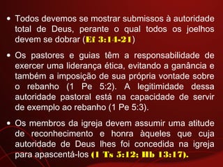 • Todos devemos se mostrar submissos à autoridade
total de Deus, perante o qual todos os joelhos
devem se dobrar (Ef 3:14-21)
• Os pastores e guias têm a responsabilidade de
exercer uma liderança ética, evitando a ganância e
também a imposição de sua própria vontade sobre
o rebanho (1 Pe 5:2). A legitimidade dessa
autoridade pastoral está na capacidade de servir
de exemplo ao rebanho (1 Pe 5:3).
• Os membros da igreja devem assumir uma atitude
de reconhecimento e honra àqueles que cuja
autoridade de Deus lhes foi concedida na igreja
para apascentá-los (1 Ts 5:12; Hb 13:17).
 