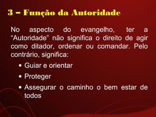 No aspecto do evangelho,  ter a
“Autoridade” não significa o direito de agir
como ditador, ordenar ou comandar. Pelo
contrário, significa:
• Guiar e orientar
• Proteger
• Assegurar o caminho o bem estar de
todos
3 – Função da Autoridade
 