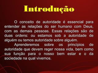 O conceito de autoridade é essencial paraO conceito de autoridade é essencial para
entender as relações do ser humano com Deus,entender as relações do ser humano com Deus,
com as demais pessoas. Essas relações são decom as demais pessoas. Essas relações são de
duas ordens: ou estamos sob a autoridade deduas ordens: ou estamos sob a autoridade de
alguém ou temos autoridade sobre alguém.alguém ou temos autoridade sobre alguém.
Aprenderemos sobre os princípios deAprenderemos sobre os princípios de
autoridade que devem reger nossa vida, bem comoautoridade que devem reger nossa vida, bem como
sua função para o nosso bem estar e o dasua função para o nosso bem estar e o da
sociedade na qual vivemos.sociedade na qual vivemos.
Introdução
 