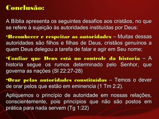 Conclusão:Conclusão:
  
A Bíblia apresenta os seguintes desafios aos cristãos, no queA Bíblia apresenta os seguintes desafios aos cristãos, no que
se refere à sujeição às autoridades instituídas por Deus:se refere à sujeição às autoridades instituídas por Deus:
•Reconhecer e respeitar as autoridadesReconhecer e respeitar as autoridades – Muitas dessas– Muitas dessas
autoridades são filhos e filhas de Deus, cristãos genuínos aautoridades são filhos e filhas de Deus, cristãos genuínos a
quem Deus delegou a tarefa de falar e agir em Seu nome;quem Deus delegou a tarefa de falar e agir em Seu nome;
•Confiar que Deus está no controle daConfiar que Deus está no controle da historiahistoria – A– A
historia segue os rumos determinado pelo Senhor, quehistoria segue os rumos determinado pelo Senhor, que
governa as nações (Sl 22:27-28)governa as nações (Sl 22:27-28)
•Orar pelas autoridades constituídasOrar pelas autoridades constituídas – Temos o dever– Temos o dever
de orar pelos que estão em eminencia (1 Tm 2:2).de orar pelos que estão em eminencia (1 Tm 2:2).
Apliquemos o princípio de autoridade em nossas relações,Apliquemos o princípio de autoridade em nossas relações,
conscientemente, pois princípios que não são postos emconscientemente, pois princípios que não são postos em
prática para nada servem (Tg 1:22)prática para nada servem (Tg 1:22)
 