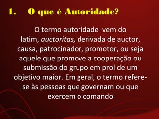 1.    O que é Autoridade?
O termo autoridade vem do
latim, auctoritas, derivada de auctor,
causa, patrocinador, promotor, ou seja
aquele que promove a cooperação ou
submissão do grupo em prol de um
objetivo maior. Em geral, o termo refere-
se às pessoas que governam ou que
exercem o comando
 