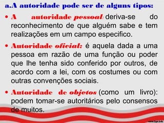 a.A autoridade pode ser de alguns tipos:
• A autoridade pessoal: deriva-se do
reconhecimento de que alguém sabe e tem
realizações em um campo especifico.
• Autoridade oficial: é aquela dada a uma
pessoa em razão de uma função ou poder
que lhe tenha sido conferido por outros, de
acordo com a lei, com os costumes ou com
outras convenções sociais.
• Autoridade de objetos (como um livro):
podem tomar-se autoritários pelo consensos
de muitos.
 
