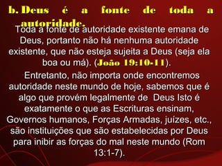 b.b. Deus é a fonte de toda aDeus é a fonte de toda a
autoridade.autoridade.
Toda a fonte de autoridade existente emana deToda a fonte de autoridade existente emana de
Deus, portanto não há nenhuma autoridadeDeus, portanto não há nenhuma autoridade
existente, que não esteja sujeita a Deus (seja elaexistente, que não esteja sujeita a Deus (seja ela
boa ou má). (boa ou má). (João 19:10-11João 19:10-11).  ).  
Entretanto, não importa onde encontremosEntretanto, não importa onde encontremos
autoridade neste mundo de hoje, sabemos que éautoridade neste mundo de hoje, sabemos que é
algo que provém legalmente de  Deus Isto éalgo que provém legalmente de  Deus Isto é
exatamente o que as Escrituras ensinam,exatamente o que as Escrituras ensinam,
Governos humanos, Forças Armadas, juízes, etc.,Governos humanos, Forças Armadas, juízes, etc.,
são instituições que são estabelecidas por Deussão instituições que são estabelecidas por Deus
para inibir as forças do mal neste mundo (Rompara inibir as forças do mal neste mundo (Rom
13:1-7).13:1-7).
 