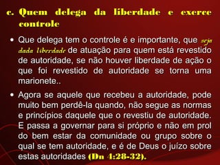 c.c. Quem delega da liberdade e exerceQuem delega da liberdade e exerce
controlecontrole
• Que delega tem o controle é e importante, queQue delega tem o controle é e importante, que sejaseja
dada liberdadedada liberdade de atuação para quem está revestidode atuação para quem está revestido
de autoridade, se não houver liberdade de ação ode autoridade, se não houver liberdade de ação o
que foi revestido de autoridade se torna umaque foi revestido de autoridade se torna uma
marionete..marionete..
• Agora se aquele que recebeu a autoridade, podeAgora se aquele que recebeu a autoridade, pode
muito bem perdê-la quando, não segue as normasmuito bem perdê-la quando, não segue as normas
e princípios daquele que o revestiu de autoridade.e princípios daquele que o revestiu de autoridade.
E passa a governar para si próprio e não em prolE passa a governar para si próprio e não em prol
do bem estar da comunidade ou grupo sobre odo bem estar da comunidade ou grupo sobre o
qual se tem autoridade, e é de Deus o juízo sobrequal se tem autoridade, e é de Deus o juízo sobre
estas autoridadesestas autoridades (Dn 4:28-32).(Dn 4:28-32).
 