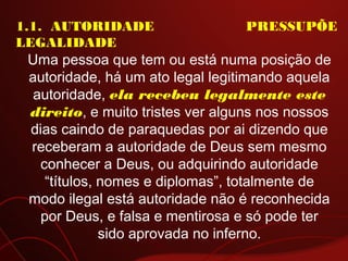 1.1.  AUTORIDADE PRESSUPÕE
LEGALIDADE
Uma pessoa que tem ou está numa posição de
autoridade, há um ato legal legitimando aquela
autoridade, ela recebeu legalmente este
direito, e muito tristes ver alguns nos nossos
dias caindo de paraquedas por ai dizendo que
receberam a autoridade de Deus sem mesmo
conhecer a Deus, ou adquirindo autoridade
“títulos, nomes e diplomas”, totalmente de
modo ilegal está autoridade não é reconhecida
por Deus, e falsa e mentirosa e só pode ter
sido aprovada no inferno.
 