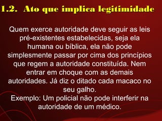 Quem exerce autoridade deve seguir as leis
pré-existentes estabelecidas, seja ela
humana ou bíblica, ela não pode
simplesmente passar por cima dos princípios
que regem a autoridade constituída. Nem
entrar em choque com as demais
autoridades. Já diz o ditado cada macaco no
seu galho.
Exemplo: Um policial não pode interferir na
autoridade de um médico.
1.2.  Ato que implica legitimidade1.2.  Ato que implica legitimidade
 
