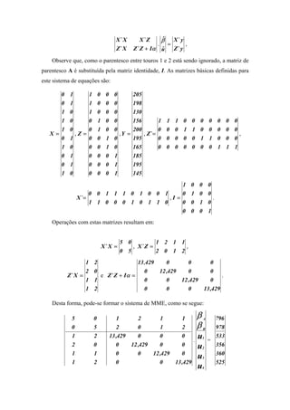 X` X      X` Z           ˆ
                                                         β       X` y
                                                     .       =           ,
                                Z` X    Z ` Z + Iα       ˆ
                                                         u       Z` y

    Observe que, como o parentesco entre touros 1 e 2 está sendo ignorado, a matriz de
parentesco A é substituída pela matriz identidade, I. As matrizes básicas definidas para
este sistema de equações são:

      0     1      1 0 0 0      205
      0     1      1 0 0 0      198
      1     0      1 0 0 0      130
      1     0      0 1 0 0      156                  1       1   1      0    0   0       0     0     0   0
      1     0      0 1 0 0      200                  0       0   0      1    1   0       0     0     0   0
   X=         ,Z =         ,Y =     , Z` =                                                                 ,
      0     1      0 0 1 0      195                  0       0   0      0    0   1       1     0     0   0
      1     0      0 0 1 0      165                  0       0   0      0    0   0       0     1     1   1
      0     1      0 0 0 1      185
      0     1      0 0 0 1      195
      1     0      0 0 0 1      145
                                             1                               0   0       0
                    0 0 1 1 1 0 1 0 0 1      0                               1   0       0
                X`=                     ,I =                                               .
                    1 1 0 0 0 1 0 1 1 0      0                               0   1       0
                                             0                               0   0       1
    Operações com estas matrizes resultam em:


                                    5 0          1 2 1 1
                          X` X =        , X` Z =         ,
                                    0 5          2 0 1 2
                 1    2                13,429    0       0       0
                 2    0                  0    12 ,429    0       0
          Z` X =        e Z ` Z + Iα =                                .
                 1    1                  0       0    12 ,429    0
                 1    2                  0       0       0    13 ,429

    Desta forma, pode-se formar o sistema de MME, como se segue:

            5         0         1         2              1           1           β   A         796
            0         5         2         0              1           2           β   B         978
            1         2      13 ,429      0              0           0
                                                                             .
                                                                                 u   1
                                                                                         =
                                                                                               533
            2         0         0      12 ,429           0           0           u   2
                                                                                               356
            1         1         0         0      12 ,429             0                         360
                                                                                 u   3
            1         2         0                        0       13 ,429                       525
                                                                                 u   4
 