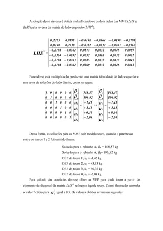 A solução deste sistema é obtida multiplicando-se os dois lados das MME (LHS e
RHS) pela inversa da matriz do lado esquerdo (LHS-1).


              0 ,2265            0 ,0198 − 0 ,0198 − 0 ,0364 − 0 ,0198 − 0 ,0198
              0 ,0198            0 ,2330 − 0 ,0362 − 0 ,0032 − 0 ,0203 − 0 ,0362
          −1 − 0 ,0198          − 0 ,0362 0 ,0813   0 ,0032   0 ,0045   0 ,0069
       LHS = − 0 ,0364          − 0 ,0032 0 ,0032   0 ,0863   0 ,0032   0 ,0032
             − 0 ,0198          − 0 ,0203 0 ,0045   0 ,0032   0 ,0837   0 ,0045
             − 0 ,0198          − 0 ,0362 0 ,0069   0 ,0032   0 ,0045   0 ,0813


    Fazendo-se esta multiplicação produz-se uma matriz identidade do lado esquerdo e
um vetor de soluções do lado direito, como se segue:


                 1 0 0 0 0 0              β   A       158 ,57       β   A       158 ,57
                 0 1 0 0 0 0              β   B       196 ,92       β   B       196 ,92
                 0 0 1 0 0 0
                                      .
                                          u   1
                                                  =
                                                      − 1 ,45
                                                                ⇒
                                                                    u   1
                                                                            =
                                                                                − 1 ,45
                 0 0 0 1 0 0              u   2
                                                      + 3 ,13       u   2
                                                                                + 3 ,13
                 0 0 0 0 1 0                          + 0 ,36                   + 0 ,36
                                          u   3                     u   3
                 0 0 0 0 0 1                          − 2 ,04                   − 2 ,04
                                          u   4                     u   4




    Desta forma, as soluções para as MME sob modelo touro, quando o parentesco
entre os touros 1 e 2 foi omitido foram:

                              Solução para o rebanho A, βA = 158,57 kg
                              Solução para o rebanho A, βB= 196,92 kg
                              DEP do touro 1, u1 = -1,45 kg
                              DEP do touro 2, u2 = +3,13 kg
                              DEP do touro 3, u3 = +0,36 kg
                              DEP do touro 4, u4 = -2,04 kg
    Para cálculo das acurácias deve-se obter as VEP para cada touro a partir do
elemento da diagonal da matriz LHS-1 referente àquele touro. Como ilustração suponha

o valor fictício para .σ a igual a 0,5. Os valores obtidos seriam os seguintes:
                        2
 
