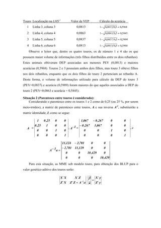 Touro Localização na LHS-1             Valor da VEP        Cálculo da acurácia
   1     Linha 3, coluna 3                 0,0813          1 − 0,0813 0,5 = 0,5968

   2     Linha 4, coluna 4                 0,0863          1 − 0,0863 0,5 = 0,5845

   3     Linha 5, coluna 5                 0,0837          1 − 0, 0837 0,5 = 0,5909

   4     Linha 6, coluna 6                 0,0813          1 − 0,0813 0,5 = 0,5968

       Observe o leitor que, dentre os quatro touros, os de número 1 e 4 são os que
possuem maior volume de informações (três filhos distribuídos entre os dois rebanhos).
Estes animais obtiveram DEP associadas aos menores PEV (0,0813) e maiores
acurácias (0,5968). Touros 2 e 3 possuíam ambos dois filhos, mas touro 3 obteve filhos
nos dois rebanhos, enquanto que os dois filhos do touro 2 pertenciam ao rebanho A.
Desta forma, o volume de informações utilizado para cálculo da DEP do touro 3
(PEV=0,0837) e acurácia (0,5909) foram maiores do que aqueles associados a DEP do
touro 2 (PEV=0,0863 e acurácia = 0,5845).

Situação 2 (Parentesco entre touros é considerado):
    Considerando o parentesco entre os touros 1 e 2 como de 0,25 (ou 25 %, por serem
meio-irmãos), a matriz de parentesco entre touros, A e sua inversa A-1, substituirão a
matriz identidade, I, como se segue:

         1   0 ,25       0      0           1 ,067    − 0 ,267       0         0
       0 ,25   1         0      0          − 0 ,267    1 ,067        0         0
   A =                            , A- 1 =                                            ,e
         0     0         1      0              0          0          1         0
         0     0         0      1              0          0          0         1

                              11 ,124 − 2 ,781    0           0
                              − 2 ,781 11 ,129    0           0
                     A − 1a =
                                 0        0    10 ,429        0
                                 0        0       0        10 ,429
       Para esta situação, as MME sob modelo touro, para obtenção dos BLUP para o
valor genético aditivo dos touros serão:

                             X` X       X` Z      ˆ
                                                  β  X` y
                                                 . =
                             Z` X   Z` Z + A − 1α u
                                                  ˆ  Z` y
 