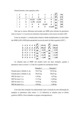 Numericamente, estas equações serão:

           5         0         1            2            1                1        β   A       796
           0         5         2            0            1                2        β   B       978
            1        2      14 ,124 − 2 ,781             0                0
                                                                               .
                                                                                   u   1
                                                                                           =
                                                                                               533
            2        0      − 2 ,781 13 ,124             0                0        u   2
                                                                                               356
            1        1         0            0         12 ,429             0                    360
                                                                                   u   3
            1        2         0            0            0        13 ,429                      525
                                                                                   u   4


    Note que as únicas diferenças provocadas nas MME pela inclusão do parentesco
entre os touros 1 e 2 ocorreu nos elementos relacionados a estes touros na matriz LHS.

    Como na situação 1, a solução deste sistema é obtida multiplicando-se os dois lados
das MME (LHS e RHS) pela apropriada inversa da matriz do lado esquerdo (LHS-1).


                1 0 0 0 0 0             β   A       158 ,56       β   A       158 ,56
                0 1 0 0 0 0             β   B       196 ,63       β   B       196 ,63
                0 0 1 0 0 0
                                    .
                                        u   1
                                                =
                                                    − 0 ,78
                                                              ⇒
                                                                  u   1
                                                                          =
                                                                              − 0 ,78
                0 0 0 1 0 0             u   2
                                                    + 2 ,80       u   2
                                                                              + 2 ,80
                0 0 0 0 1 0                         + 0 ,39                   + 0 ,39
                                        u   3                     u   3
                0 0 0 0 0 1                         − 2 ,00                   − 2 ,00
                                        u   4                     u   4


    As soluções para as MME sob modelo touro nas duas situações, quando o
parentesco entre os touros 1 e 2 não foi e quando foi considerado foram:

                                    Situação 1                    Situação 2
Solução para o rebanho A, βA        158,57 kg                         158,56 kg
Solução para o rebanho A, βB        196,92 kg                         196,63 kg
DEP do touro 1, u1                  -1,45 kg                              -0,78 kg
DEP do touro 2, u2                  +3,13 kg                              +2,80 kg
DEP do touro 3, u3                  +0,36 kg                              +0,39 kg
DEP do touro 4, u4                  -2,04 kg                              -2,00 kg


    Com estas duas situações fica demonstrado como a inclusão de uma informação de
pedigree (o parentesco entre touros 1 e 2) influencia as soluções para os efeitos
genéticos (DEP) e fixos (rebanhos ou grupos contemporâneos).
 